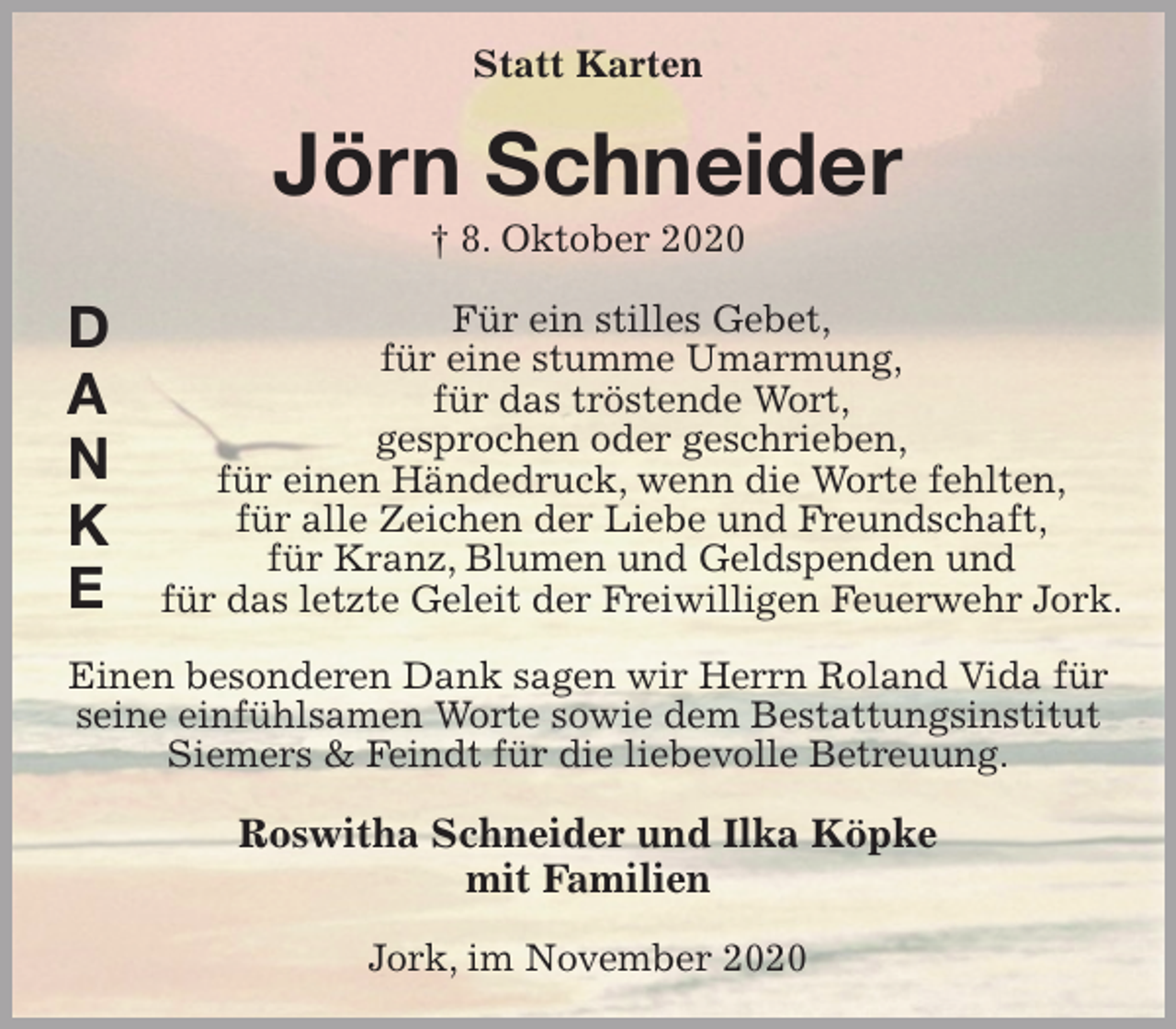 <p>Statt Karten<br />Jörn Schneider<br />† 8. Oktober 2020<br />Für ein stilles Gebet,<br />für eine stumme Umarmung,<br />für das tröstende Wort,<br />gesprochen oder geschrieben,<br />für einen Händedruck, wenn die Worte fehlten,<br />für alle Zeichen der Liebe und Freundschaft,<br />für Kranz, Blumen und Geldspenden und<br />für das letzte Geleit der Freiwilligen Feuerwehr Jork.</p>
<p>Einen besonderen Dank sagen wir Herrn Roland Vida für seine einfühlsamen Worte sowie dem Bestattungsinstitut Siemers &amp; Feindt für die liebevolle Betreuung.<br />Roswitha Schneider und Ilka Köpke<br />mit Familien<br />Jork, im November 2020<br />D<br />A<br />N<br />K<br />E</p>