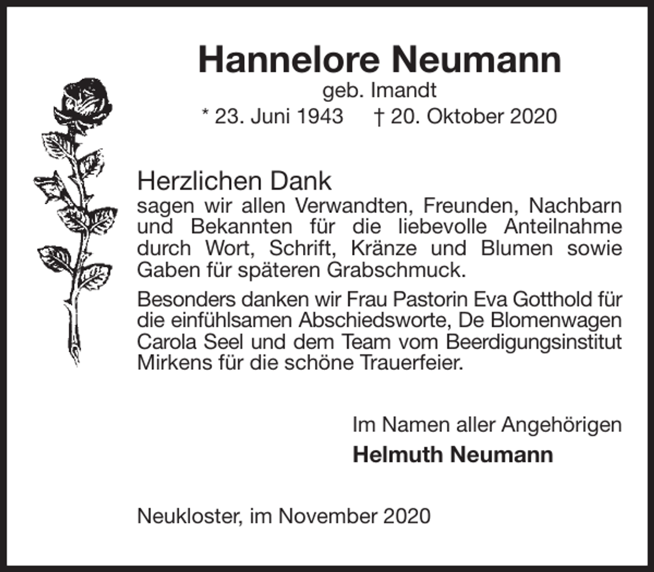 <p>Hannelore Neumann<br />geb. Imandt<br />* 23. Juni 1943 † 20. Oktober 2020<br />Herzlichen Dank<br />sagen wir allen Verwandten, Freunden, Nachbarn und Bekannten für die liebevolle Anteilnahme durch Wort, Schrift, Kränze und Blumen sowie<br />Gaben für späteren Grabschmuck.<br />Besonders danken wir Frau Pastorin Eva Gotthold für<br />die einfühlsamen Abschiedsworte, De Blomenwagen<br />Carola Seel und dem Team vom Beerdigungsinstitut<br />Mirkens für die schöne Trauerfeier.<br />Im Namen aller Angehörigen<br />Helmuth Neumann<br />Neukloster, im November 2020</p>