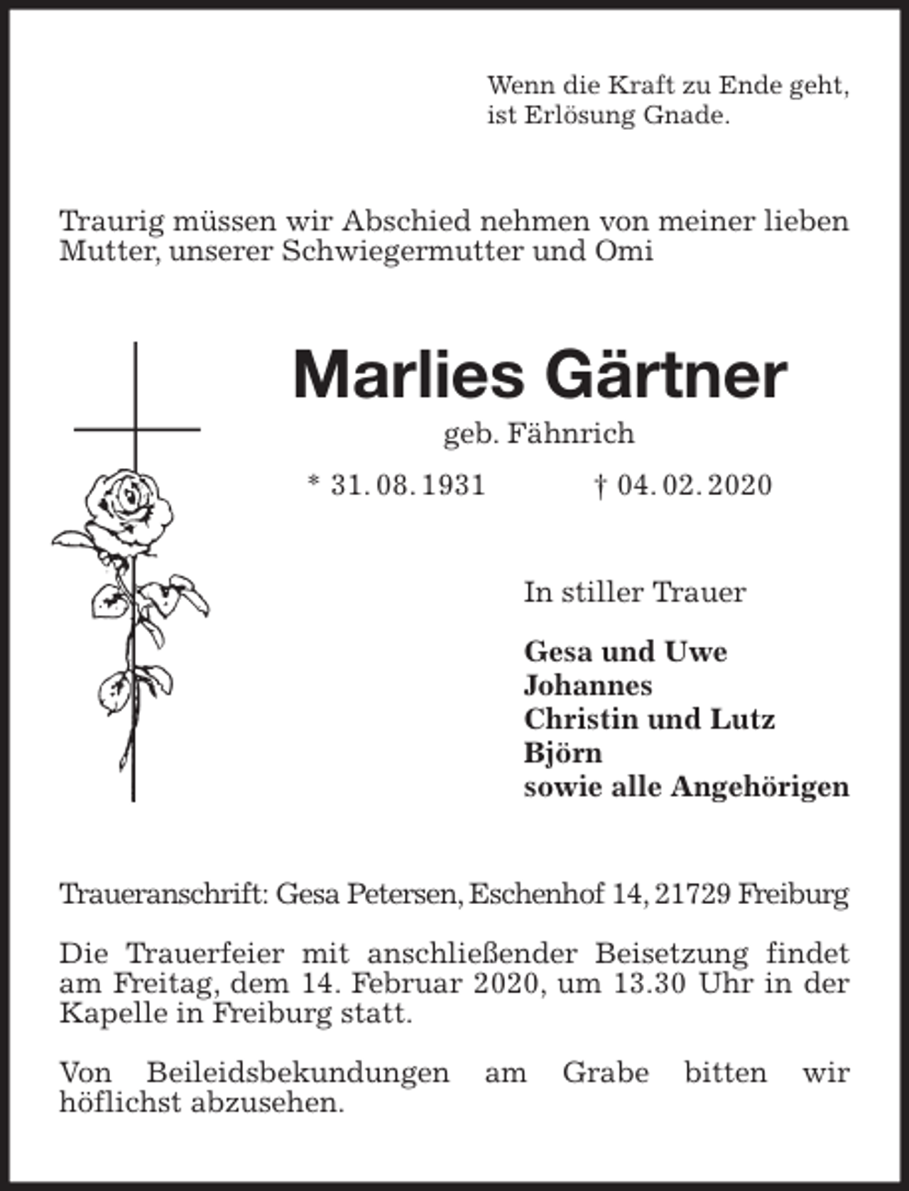 <p>Wenn die Kraft zu Ende geht,<br />ist Erlösung Gnade.<br />Traurig müssen wir Abschied nehmen von meiner lieben Mutter, unserer Schwiegermutter und Omi<br />Marlies Gärtner<br />geb. Fähnrich<br />* 31. 08. 1931 † 04. 02. 2020<br />In stiller Trauer</p>
<p>Gesa und Uwe<br />Johannes<br />Christin und Lutz<br />Björn<br />sowie alle Angehörigen<br />Traueranschrift: Gesa Petersen, Eschenhof 14, 21729 Freiburg</p>
<p>Die Trauerfeier mit anschließender Beisetzung findet am Freitag, dem 14. Februar 2020, um 13.30 Uhr in der Kapelle in Freiburg statt.</p>
<p>Von Beileidsbekundungen am Grabe bitten wir<br />höflichst abzusehen.</p>