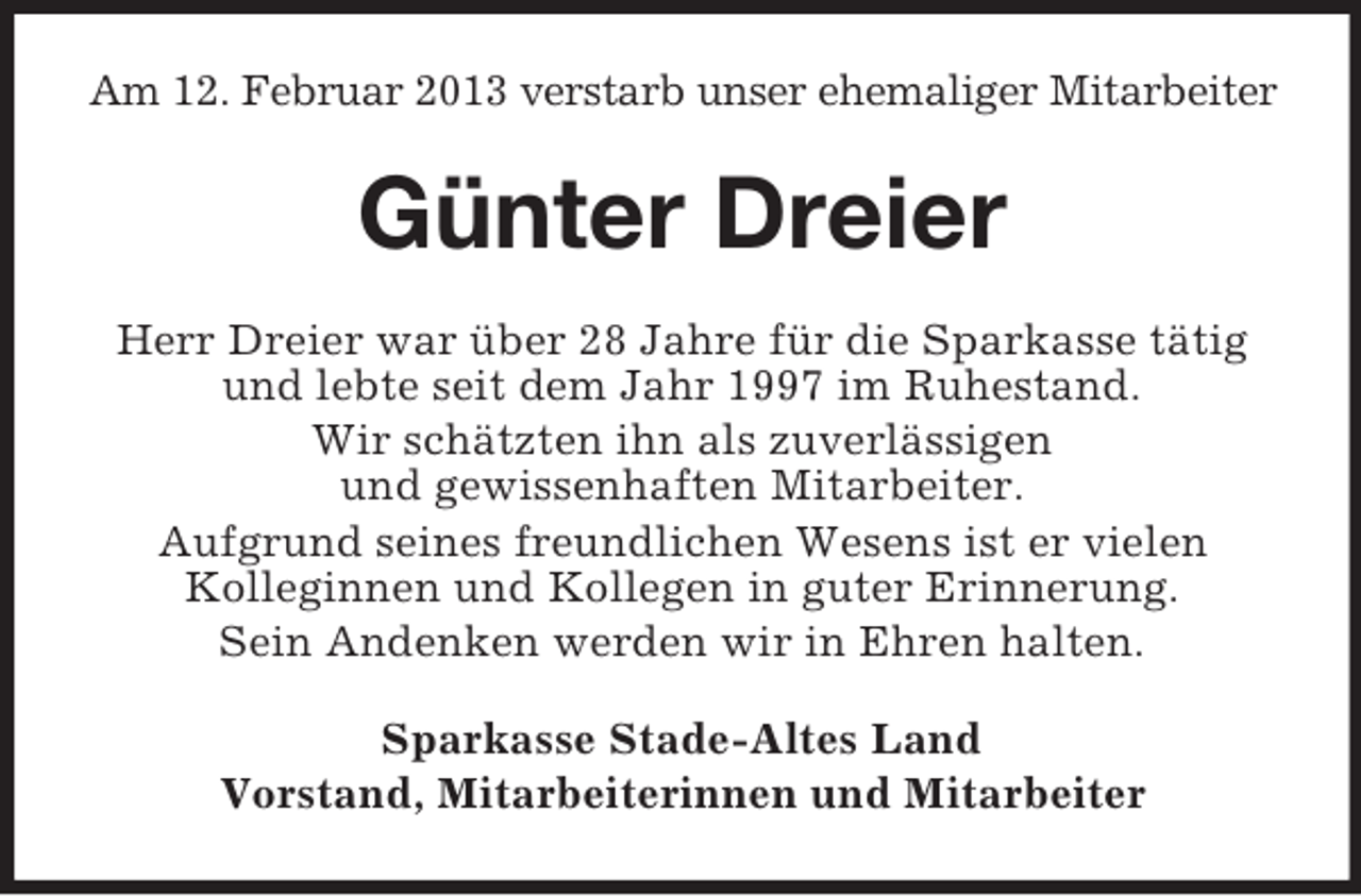 <p>Am 12. Februar 2013 verstarb unser ehemaliger Mitarbeiter</p><p>Günter Dreier<br />Herr Dreier war über 28 Jahre für die Sparkasse tätig<br />und lebte seit dem Jahr 1997 im Ruhestand.<br />Wir schätzten ihn als zuverlässigen<br />und gewissenhaften Mitarbeiter.<br />Aufgrund seines freundlichen Wesens ist er vielen<br />Kolleginnen und Kollegen in guter Erinnerung.<br />Sein Andenken werden wir in Ehren halten.<br />Sparkasse Stade-Altes Land<br />Vorstand, Mitarbeiterinnen und Mitarbeiter</p>
