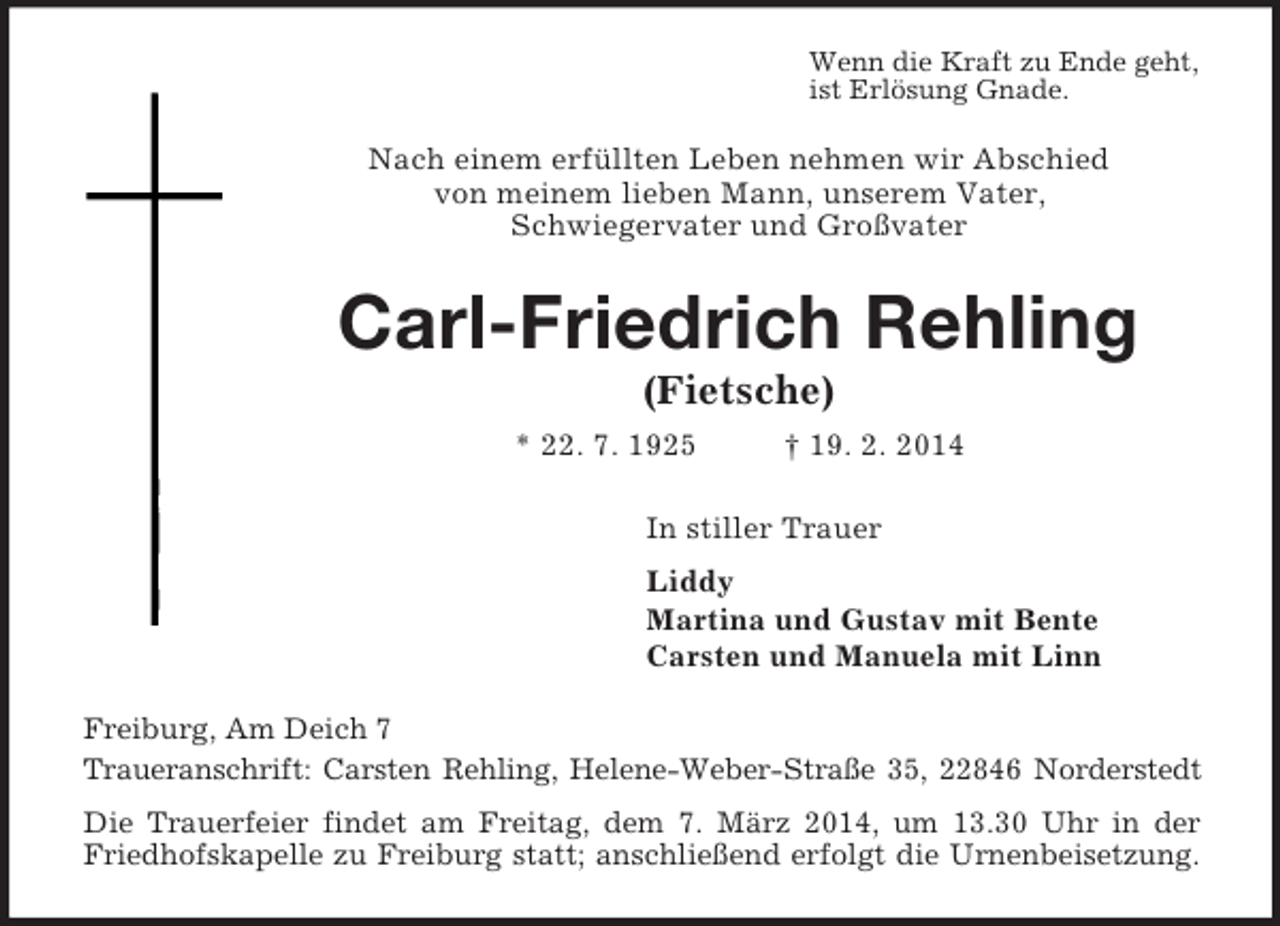 <p>Wenn die Kraft zu Ende geht,<br />ist Erlösung Gnade.<br />Nach einem erfüllten Leben nehmen wir Abschied<br />von meinem lieben Mann, unserem Vater,<br />Schwiegervater und Großvater<br />Carl-Friedrich Rehling<br />(Fietsche)<br />* 22. 7. 1925 † 19. 2. 2014<br />In stiller Trauer<br />Liddy<br />Martina und Gustav mit Bente<br />Carsten und Manuela mit Linn<br />Freiburg, Am Deich 7<br />Traueranschrift: Carsten Rehling, Helene-Weber-Straße 35, 22846 Norderstedt<br />Die Trauerfeier findet am Freitag, dem 7. März 2014, um 13.30 Uhr in der Friedhofskapelle zu Freiburg statt; anschließend erfolgt die Urnenbeisetzung.</p>