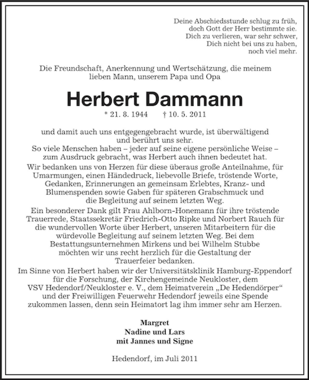 <p>Deine Abschiedsstunde schlug zu früh,<br />doch Gott der Herr bestimmte sie.<br />Dich zu verlieren, war sehr schwer,<br />Dich nicht bei uns zu haben,<br />noch viel mehr.</p><p>Die Freundschaft, Anerkennung und Wertschätzung, die meinem<br />lieben Mann, unserem Papa und Opa</p><p>Herbert Dammann<br />* 21. 8. 1944</p><p>† 10. 5. 2011</p><p>und damit auch uns entgegengebracht wurde, ist überwältigend<br />und berührt uns sehr.<br />So viele Menschen haben – jeder auf seine eigene persönliche Weise –<br />zum Ausdruck gebracht, was Herbert auch ihnen bedeutet hat.<br />Wir bedanken uns von Herzen für diese überaus große Anteilnahme, für<br />Umarmungen, einen Händedruck, liebevolle Briefe, tröstende Worte,<br />Gedanken, Erinnerungen an gemeinsam Erlebtes, Kranz- und<br />Blumenspenden sowie Gaben für späteren Grabschmuck und<br />die Begleitung auf seinem letzten Weg.<br />Ein besonderer Dank gilt Frau Ahlborn-Honemann für ihre tröstende<br />Trauerrede, Staatssekretär Friedrich-Otto Ripke und Norbert Rauch für<br />die wundervollen Worte über Herbert, unseren Mitarbeitern für die<br />würdevolle Begleitung auf seinem letzten Weg. Bei dem<br />Bestattungsunternehmen Mirkens und bei Wilhelm Stubbe<br />möchten wir uns recht herzlich für die Gestaltung der<br />Trauerfeier bedanken.<br />Im Sinne von Herbert haben wir der Universitätsklinik Hamburg-Eppendorf<br />für die Forschung, der Kirchengemeinde Neukloster, dem<br />VSV Hedendorf/Neukloster e. V., dem Heimatverein „De Hedendörper“<br />und der Freiwilligen Feuerwehr Hedendorf jeweils eine Spende<br />zukommen lassen, denn sein Heimatort lag ihm immer sehr am Herzen.<br />Margret<br />Nadine und Lars<br />mit Jannes und Signe<br />Hedendorf, im Juli 2011</p>