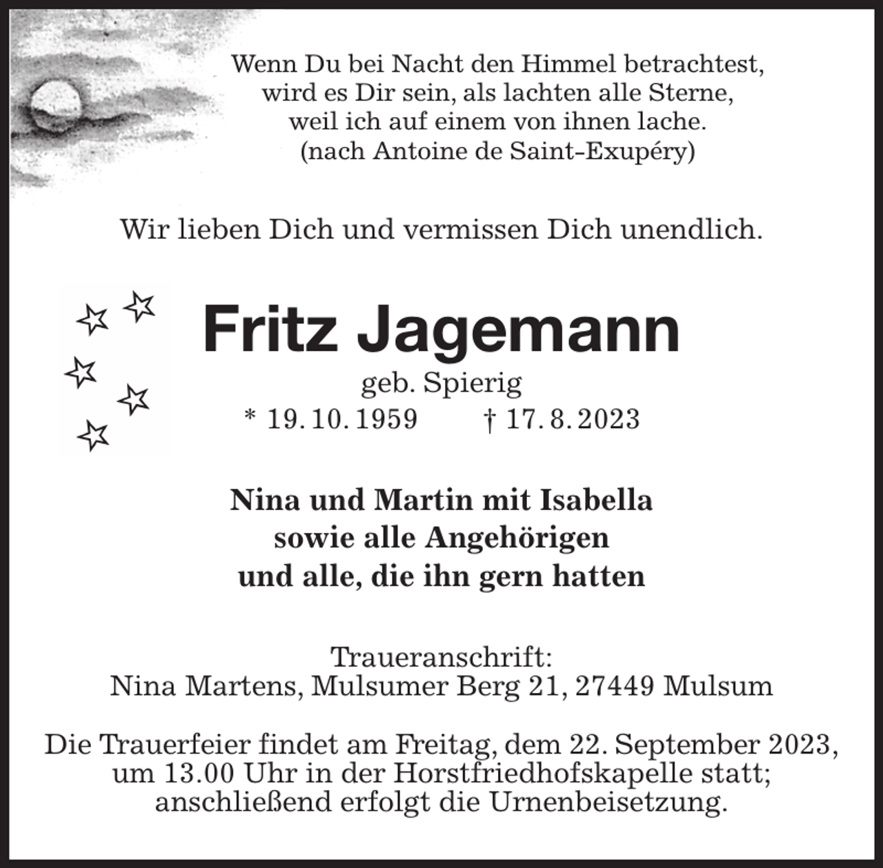 <p>Wenn Du bei Nacht den Himmel betrachtest,<br />wird es Dir sein, als lachten alle Sterne,<br />weil ich auf einem von ihnen lache.<br />(nach Antoine de Saint-Exupéry)<br />Wir lieben Dich und vermissen Dich unendlich.<br />Fritz Jagemann<br />geb. Spierig<br />* 19. 10. 1959 † 17. 8. 2023<br />Nina und Martin mit Isabella<br />sowie alle Angehörigen<br />und alle, die ihn gern hatten<br />Traueranschrift:<br />Nina Martens, Mulsumer Berg 21, 27449 Mulsum</p><p>Die Trauerfeier findet am Freitag, dem 22. September 2023,<br />um 13.00 Uhr in der Horstfriedhofskapelle statt;<br />anschließend erfolgt die Urnenbeisetzung.</p>
