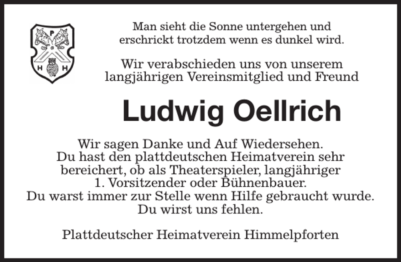 <p>Man sieht die Sonne untergehen und<br />erschrickt trotzdem wenn es dunkel wird.<br />Wir verabschieden uns von unserem<br />langjährigen Vereinsmitglied und Freund<br />Ludwig Oellrich<br />Wir sagen Danke und Auf Wiedersehen.<br />Du hast den plattdeutschen Heimatverein sehr<br />bereichert, ob als Theaterspieler, langjähriger<br />1. Vorsitzender oder Bühnenbauer.<br />Du warst immer zur Stelle wenn Hilfe gebraucht wurde.<br />Du wirst uns fehlen.<br />Plattdeutscher Heimatverein Himmelpforten</p>