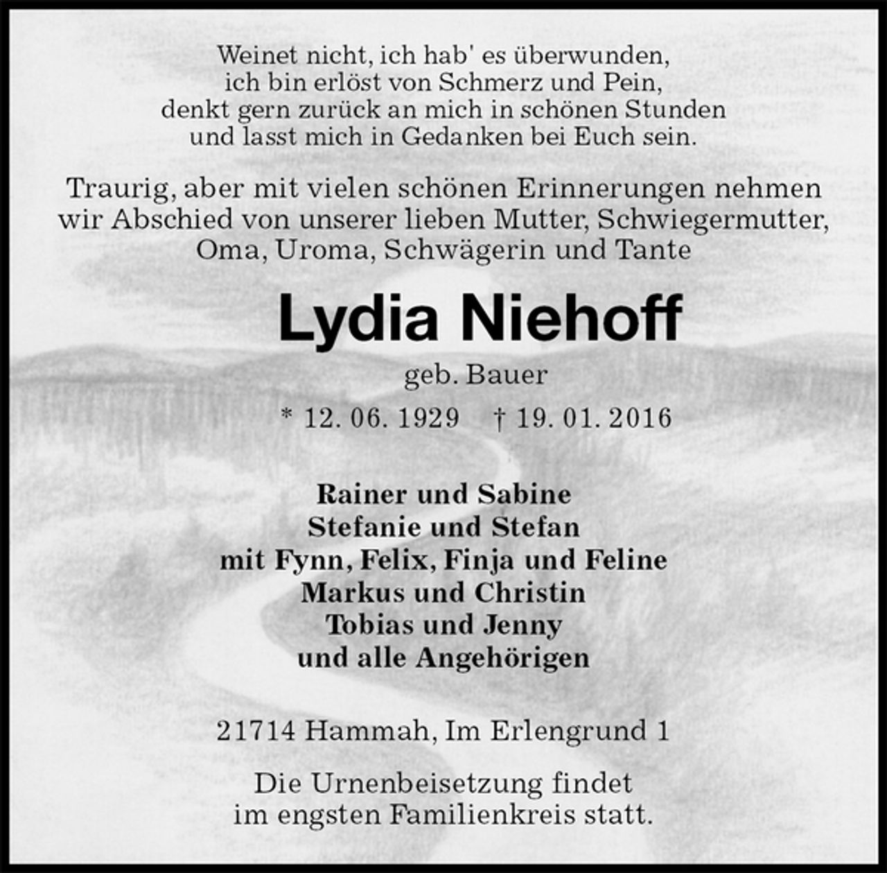 <p>Weinet nicht, ich hab' es überwunden,<br />ich bin erlöst von Schmerz und Pein,<br />denkt gern zurück an mich in schönen Stunden<br />und lasst mich in Gedanken bei Euch sein.<br />Traurig, aber mit vielen schönen Erinnerungen nehmen wir Abschied von unserer lieben Mutter, Schwiegermutter,<br />Oma, Uroma, Schwägerin und Tante<br />Lydia Niehoff<br />geb. Bauer<br />* 12. 06. 1929 † 19. 01. 2016<br />Rainer und Sabine<br />Stefanie und Stefan<br />mit Fynn, Felix, Finja und Feline<br />Markus und Christin<br />Tobias und Jenny<br />und alle Angehörigen<br />21714 Hammah, Im Erlengrund 1<br />Die Urnenbeisetzung findet<br />im engsten Familienkreis statt.</p>