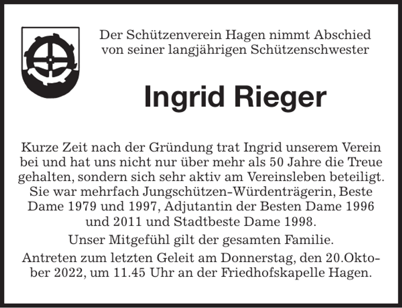<p>Der Schützenverein Hagen nimmt Abschied<br />von seiner langjährigen Schützenschwester<br />Ingrid Rieger<br />Kurze Zeit nach der Gründung trat Ingrid unserem Verein bei und hat uns nicht nur über mehr als 50 Jahre die Treue gehalten, sondern sich sehr aktiv am Vereinsleben beteiligt. Sie war mehrfach Jungschützen-Würdenträgerin, Beste Dame 1979 und 1997, Adjutantin der Besten Dame 1996 und 2011 und Stadtbeste Dame 1998.<br />Unser Mitgefühl gilt der gesamten Familie.<br />Antreten zum letzten Geleit am Donnerstag, den 20.Oktober 2022, um 11.45 Uhr an der Friedhofskapelle Hagen.</p>