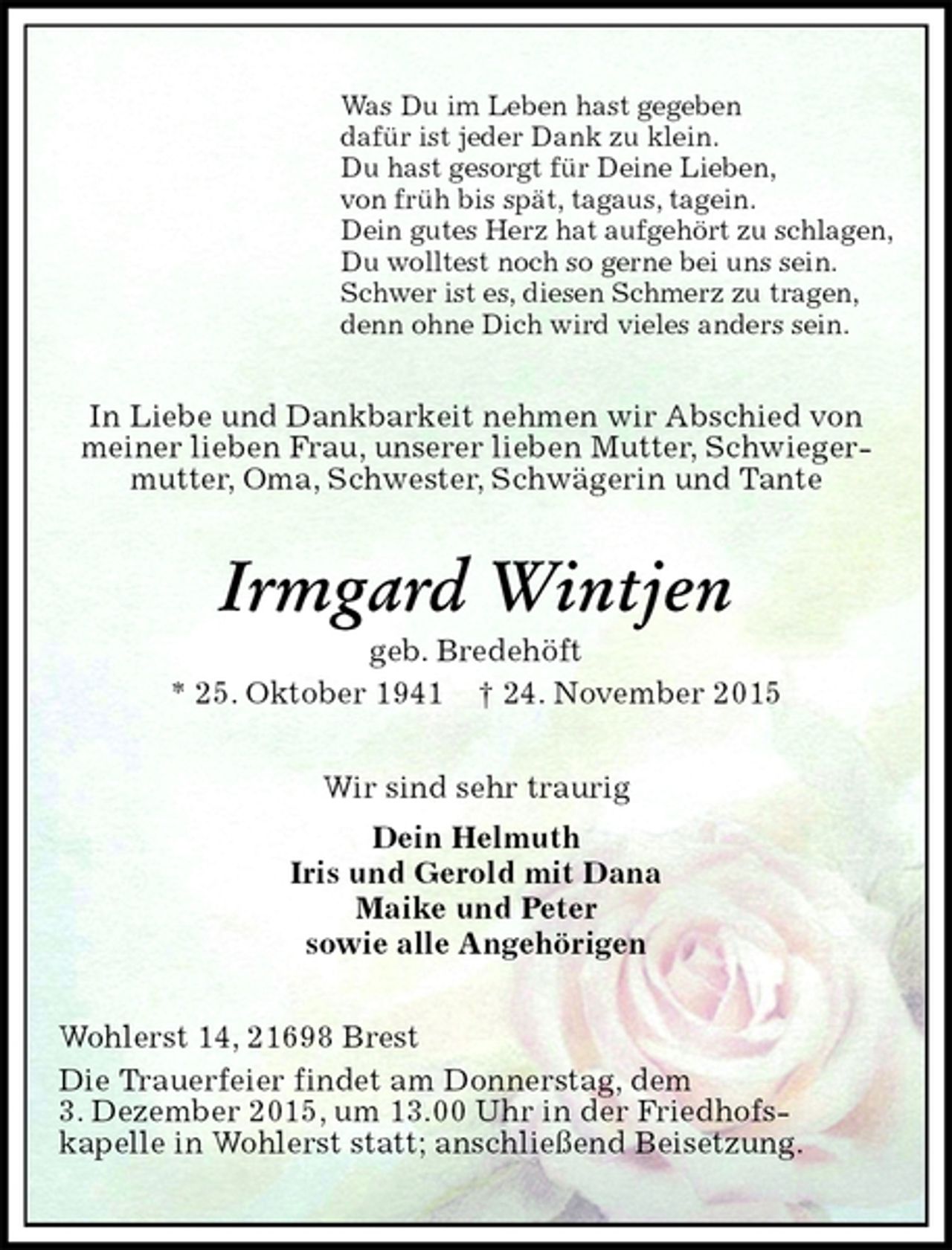 <p>Was Du im Leben hast gegeben<br />dafür ist jeder Dank zu klein.<br />Du hast gesorgt für Deine Lieben,<br />von früh bis spät, tagaus, tagein.<br />Dein gutes Herz hat aufgehört zu schlagen,<br />Du wolltest noch so gerne bei uns sein.<br />Schwer ist es, diesen Schmerz zu tragen,<br />denn ohne Dich wird vieles anders sein.<br />In Liebe und Dankbarkeit nehmen wir Abschied von meiner lieben Frau, unserer lieben Mutter, Schwiegermutter, Oma, Schwester, Schwägerin und Tante<br />Irmgard Wintjen<br />geb. Bredehöft<br />* 25. Oktober 1941 † 24. November 2015<br />Wir sind sehr traurig<br />Dein Helmuth<br />Iris und Gerold mit Dana<br />Maike und Peter<br />sowie alle Angehörigen<br />Wohlerst 14, 21698 Brest<br />Die Trauerfeier findet am Donnerstag, dem<br />3. Dezember 2015, um 13.00 Uhr in der Friedhofs-<br />kapelle in Wohlerst statt; anschließend Beisetzung.</p>