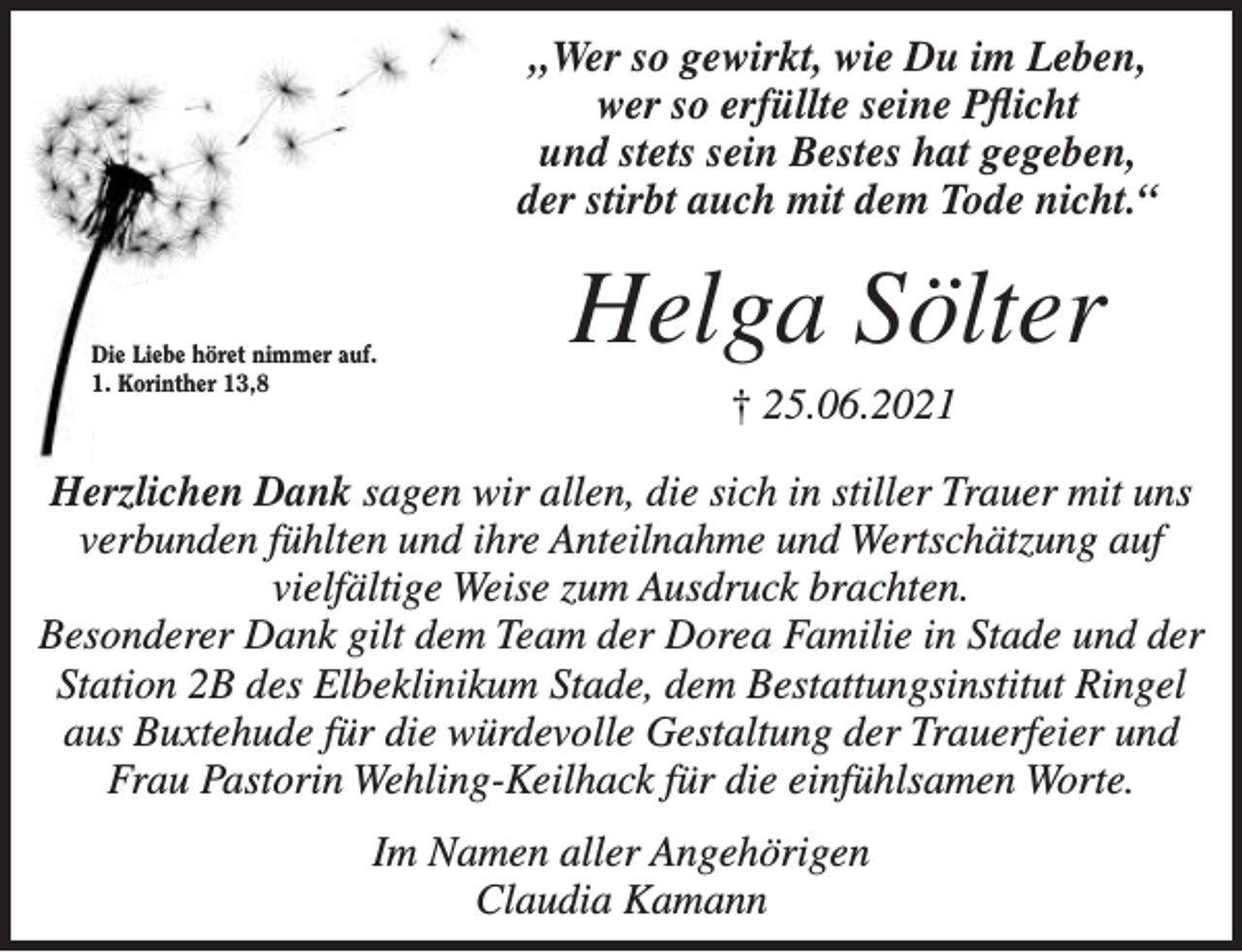 <p>„Wer so gewirkt, wie Du im Leben,<br />wer so erfüllte seine Pflicht<br />und stets sein Bestes hat gegeben,<br />der stirbt auch mit dem Tode nicht.“</p>
<p>Helga Sölter<br />+ 25.06.2021</p>
<p>Herzlichen Dank sagen wir allen, die sich in stiller Trauer mit uns verbunden fühlten und ihre Anteilnahme und Wertschätzung auf vielfältige Weise zum Ausdruck brachten.</p>
<p>Besonderer Dank gilt dem Team der Dorea Familie in Stade und der Station 2B des Elbeklinikum Stade, dem Bestattungsinstitut Ringel aus Buxtehude für die würdevolle Gestaltung der Trauerfeier und Frau Pastorin Wehling-Keilhack für die einfühlsamen Worte.</p>
<p>Im Namen aller Angehörigen<br />Claudia Kamann</p>