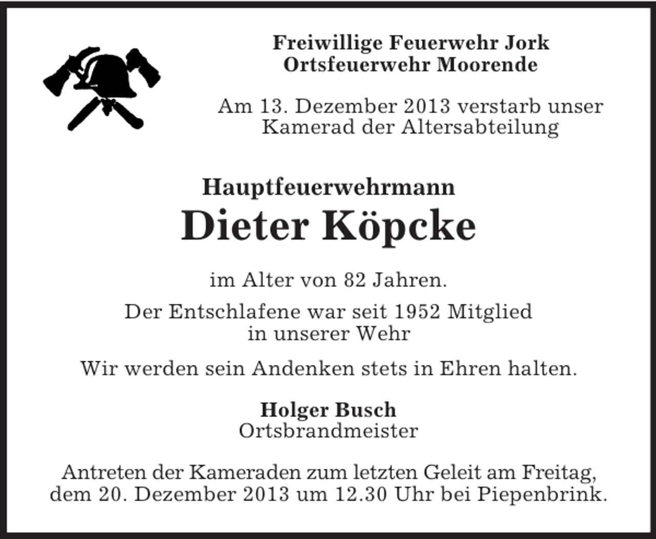 <p>Freiwillige Feuerwehr Jork<br />Ortsfeuerwehr Moorende<br />Am 13. Dezember 2013 verstarb unser<br />Kamerad der Altersabteilung<br />Hauptfeuerwehrmann<br />Dieter Köpcke<br />im Alter von 82 Jahren.<br />Der Entschlafene war seit 1952 Mitglied<br />in unserer Wehr<br />Wir werden sein Andenken stets in Ehren halten.<br />Holger Busch<br />Ortsbrandmeister<br />Antreten der Kameraden zum letzten Geleit am Freitag,<br />dem 20. Dezember 2013 um 12.30 Uhr bei Piepenbrink.</p>