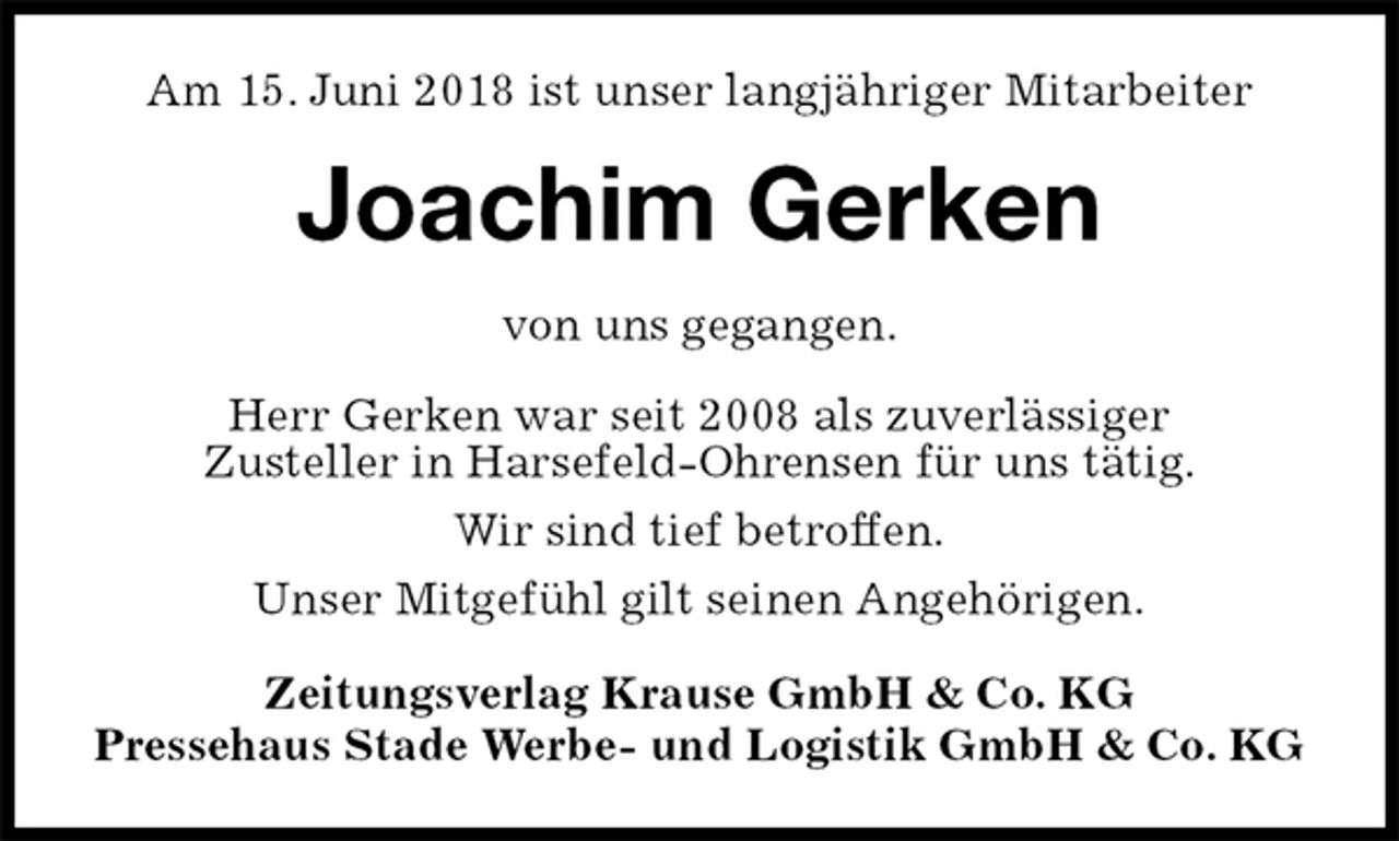 <p>Am 15. Juni 2018 ist unser langjähriger Mitarbeiter<br />Joachim Gerken<br />Zeitungsverlag Krause GmbH &amp; Co. KG<br />Pressehaus Stade Werbe- und Logistik GmbH &amp; Co. KG<br />von uns gegangen.<br />Herr Gerken war seit 2008 als zuverlässiger<br />Zusteller in Harsefeld-Ohrensen für uns tätig.<br />Wir sind tief betroffen.<br />Unser Mitgefühl gilt seinen Angehörigen.</p>