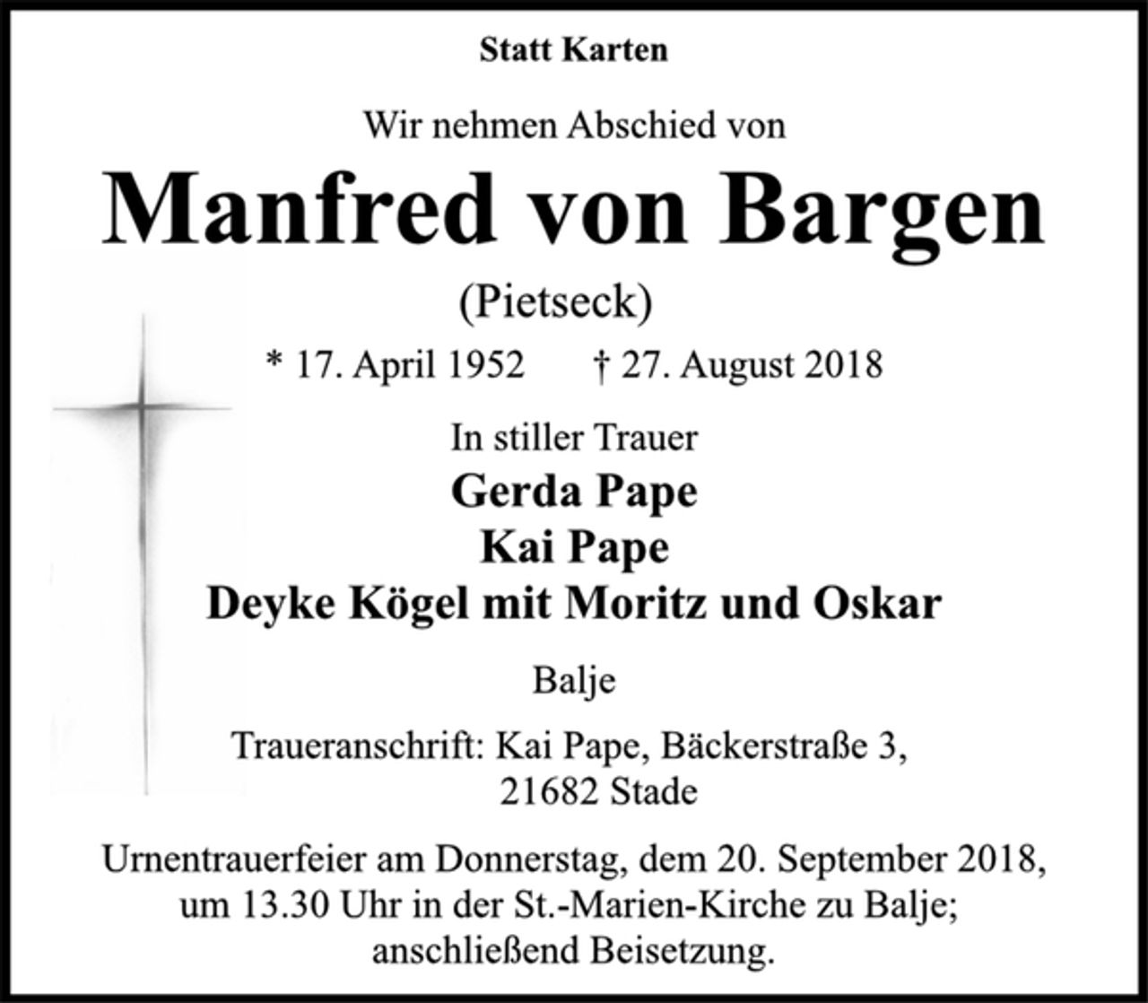 <p>Statt Karten<br />Wir nehmen Abschied von<br />Manfred von Bargen<br />* 17. April 1952 † 27. August 2018<br />Traueranschrift: Kai Pape, Bäckerstraße 3,<br />21682 Stade<br />Urnentrauerfeier am Donnerstag, dem 20. September 2018,<br />um 13.30 Uhr in der St.-Marien-Kirche zu Balje;<br />anschließend Beisetzung.</p>