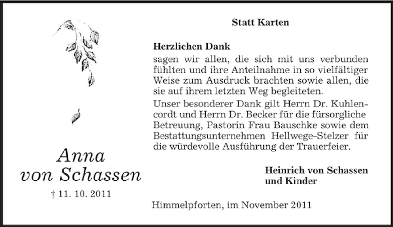 <p>Statt Karten</p><p>Anna<br />von Schassen</p><p>Herzlichen Dank<br />sagen wir allen, die sich mit uns verbunden<br />fühlten und ihre Anteilnahme in so vielfältiger<br />Weise zum Ausdruck brachten sowie allen, die<br />sie auf ihrem letzten Weg begleiteten.<br />Unser besonderer Dank gilt Herrn Dr. Kuhlencordt und Herrn Dr. Becker für die fürsorgliche<br />Betreuung, Pastorin Frau Bauschke sowie dem<br />Bestattungsunternehmen Hellwege-Stelzer für<br />die würdevolle Ausführung der Trauerfeier.<br />Heinrich von Schassen<br />und Kinder</p><p>† 11. 10. 2011<br />Himmelpforten, im November 2011</p>