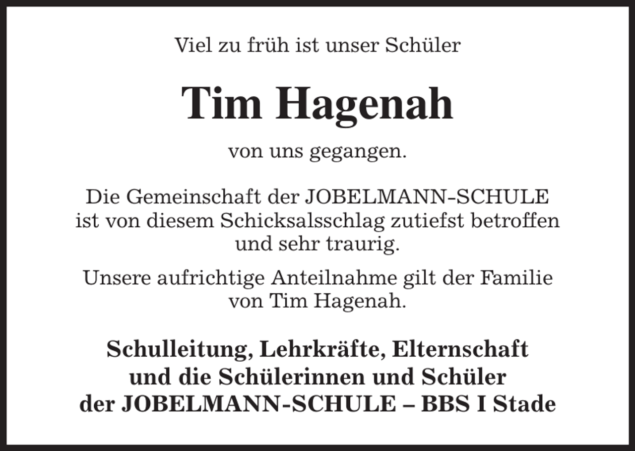 <p>Viel zu früh ist unser Schüler<br />Tim Hagenah<br />von uns gegangen.<br />Die Gemeinschaft der JOBELMANN-SCHULE<br />ist von diesem Schicksalsschlag zutiefst betroffen<br />und sehr traurig.<br />Unsere aufrichtige Anteilnahme gilt der Familie<br />von Tim Hagenah.<br />Schulleitung, Lehrkräfte, Elternschaft<br />und die Schülerinnen und Schüler<br />der JOBELMANN-SCHULE - BBS I Stade</p>