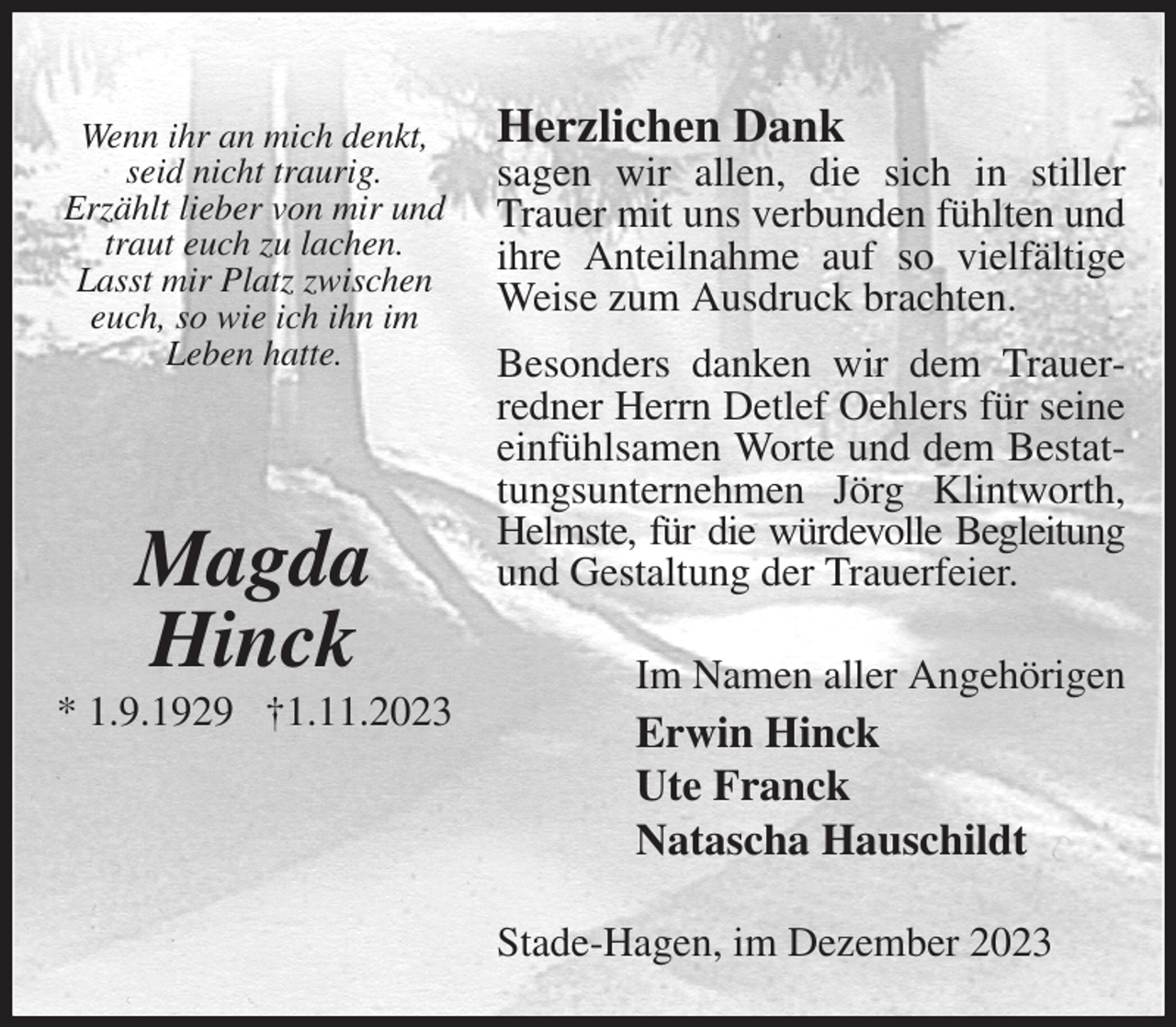 <p>Herzlichen Dank<br />sagen wir allen, die sich in stiller Trauer mit uns verbunden fühlten und ihre Anteilnahme auf so vielfältige<br />Weise zum Ausdruck brachten.<br />Besonders danken wir dem Trauerredner Herrn Detlef Oehlers für seine einfühlsamen Worte und dem Bestattungsunternehmen Jörg Klintworth, Helmste, für die würdevolle Begleitung<br />und Gestaltung der Trauerfeier.<br />Im Namen aller Angehörigen<br />Erwin Hinck<br />Ute Franck<br />Natascha Hauschildt<br />Stade-Hagen, im Dezember 2023</p><p>Wenn ihr an mich denkt,<br />seid nicht traurig.<br />Erzählt lieber von mir und<br />traut euch zu lachen.<br />Lasst mir Platz zwischen euch, so wie ich ihn im<br />Leben hatte.</p><p>Magda<br />Hinck<br />* 1.9.1929 †1.11.2023</p>