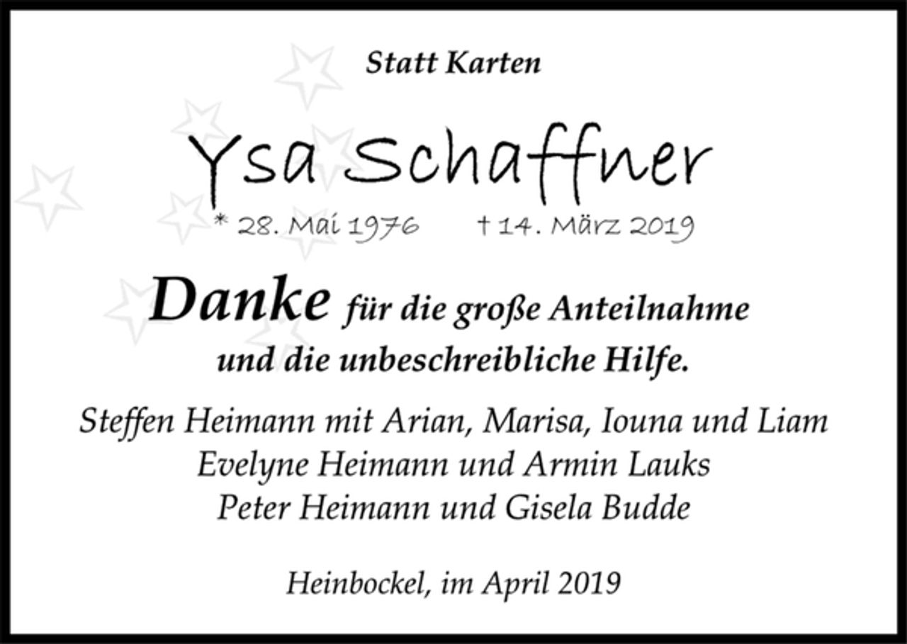 <p>Statt Karten<br />Ysa Schaffner<br />* 28. Mai 1976 † 14. März 2019<br />Danke für die große Anteilnahme<br />und die unbeschreibliche Hilfe.<br />Steffen Heimann mit Arian, Marisa, Iouna und Liam<br />Evelyne Heimann und Armin Lauks<br />Peter Heimann und Gisela Budde<br />Heinbockel, im April 2019644712</p>