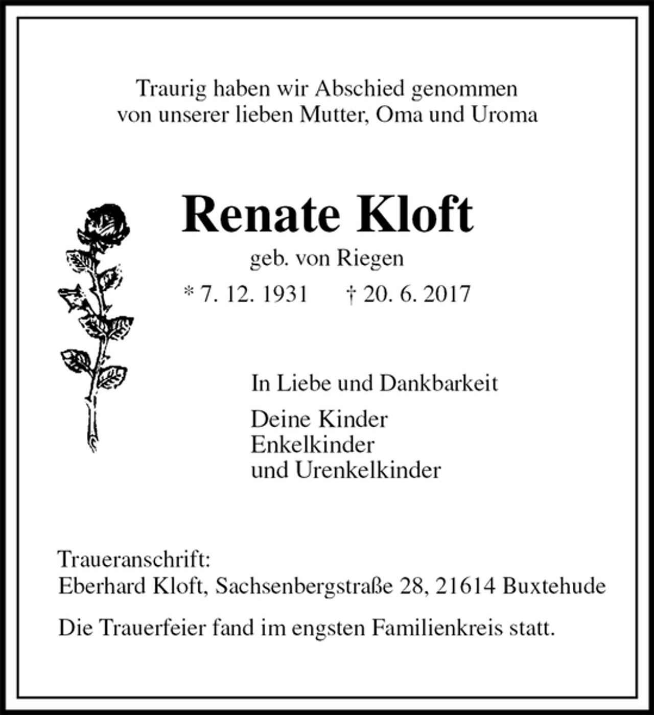 <p>Traurig haben wir Abschied genommen<br />von unserer lieben Mutter, Oma und Uroma<br />Renate Kloft<br />geb. von Riegen<br />* 7. 12. 1931 † 20. 6. 2017<br />In Liebe und Dankbarkeit<br />Deine Kinder<br />Enkelkinder<br />und Urenkelkinder<br />Traueranschrift:<br />Eberhard Kloft, Sachsenbergstraße 28, 21614 Buxtehude</p>
<p>Die Trauerfeier fand im engsten Familienkreis statt.</p>