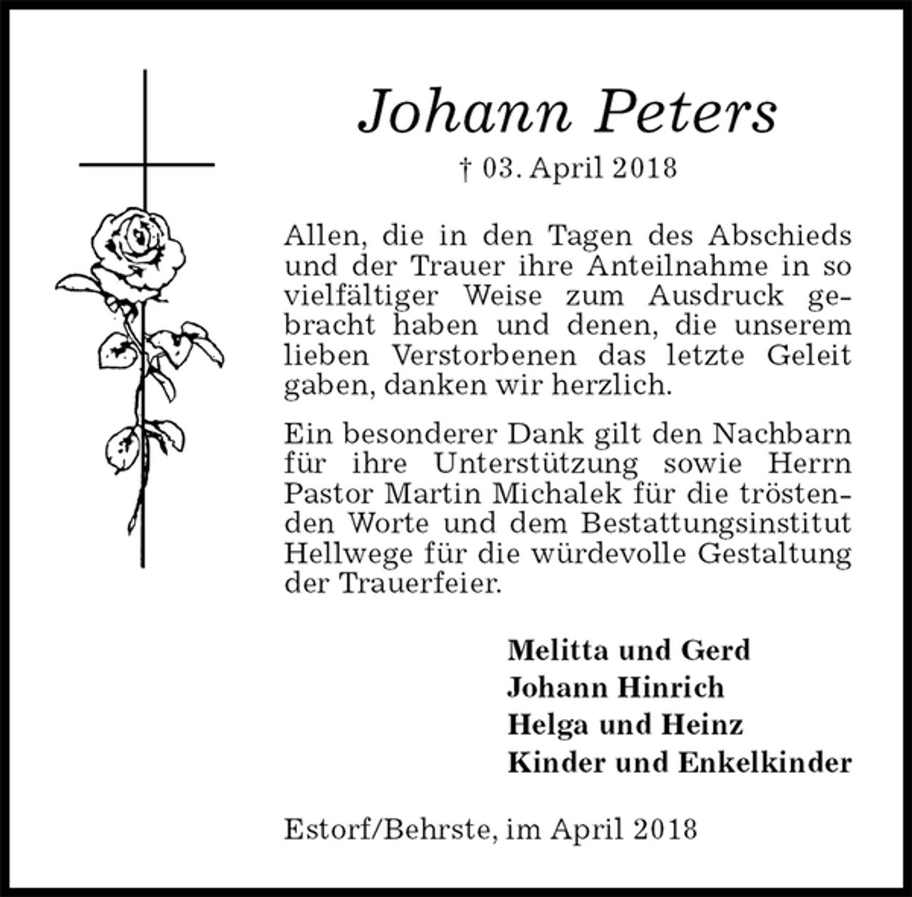 <p>Johann Peters<br />† 03. April 2018<br />Allen, die in den Tagen des Abschieds und der Trauer ihre Anteilnahme in so vielfältiger Weise zum Ausdruck gebracht haben und denen, die unserem lieben Verstorbenen das letzte Geleit gaben, danken wir herzlich.<br />Ein besonderer Dank gilt den Nachbarn für ihre Unterstützung sowie Herrn Pastor Martin Michalek für die tröstenden Worte und dem Bestattungsinstitut Hellwege für die würdevolle Gestaltung der Trauerfeier.<br />Melitta und Gerd<br />Johann Hinrich<br />Helga und Heinz<br />Kinder und Enkelkinder<br />Estorf/Behrste, im April 2018</p>