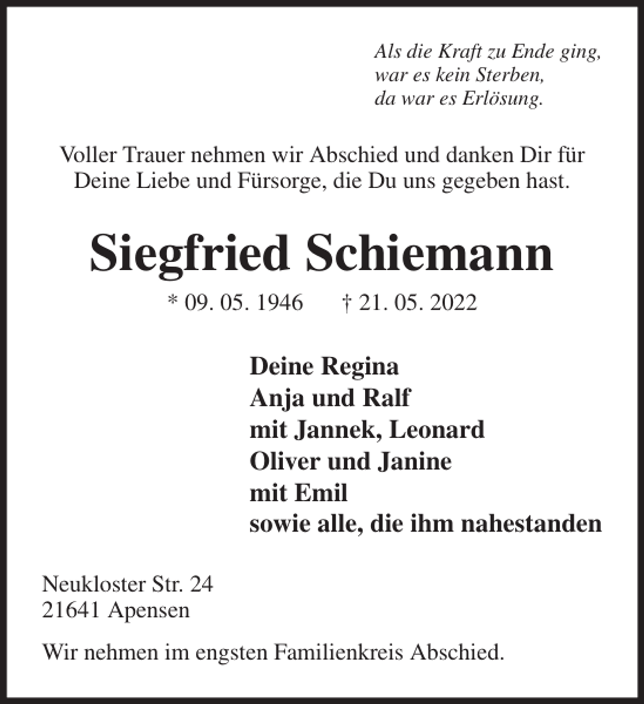 <p>Als die Kraft zu Ende ging,<br />war es kein Sterben,<br />da war es Erlösung.<br />Voller Trauer nehmen wir Abschied und danken Dir für Deine Liebe und Fürsorge, die Du uns gegeben hast.<br />Siegfried Schiemann<br />* 09. 05. 1946 † 21. 05. 2022<br />Deine Regina<br />Anja und Ralf<br />mit Jannek, Leonard<br />Oliver und Janine<br />mit Emil<br />sowie alle, die ihm nahestanden<br />Neukloster Str. 24<br />21641 Apensen<br />Wir nehmen im engsten Familienkreis Abschied.</p>