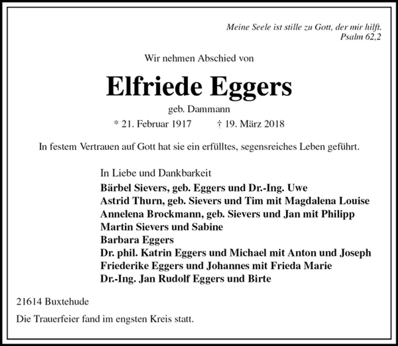 <p>Meine Seele ist stille zu Gott, der mir hilft.<br />Psalm 62,2<br />Wir nehmen Abschied von<br />Elfriede Eggers<br />geb. Dammann<br />* 21. Februar 1917 † 19. März 2018<br />In festem Vertrauen auf Gott hat sie ein erfülltes, segensreiches Leben geführt.<br />In Liebe und Dankbarkeit<br />Bärbel Sievers, geb. Eggers und Dr.-Ing. Uwe<br />Astrid Thurn, geb. Sievers und Tim mit Magdalena Louise<br />Annelena Brockmann, geb. Sievers und Jan mit Philipp<br />Martin Sievers und Sabine<br />Barbara Eggers<br />Dr. phil. Katrin Eggers und Michael mit Anton und Joseph<br />Friederike Eggers und Johannes mit Frieda Marie<br />Dr.-Ing. Jan Rudolf Eggers und Birte<br />21614 Buxtehude</p>
<p>Die Trauerfeier fand im engsten Kreis statt.</p>
