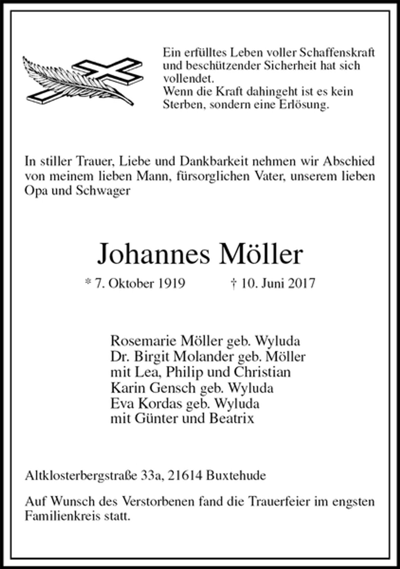 <p>Ein erfülltes Leben voller Schaffenskraft und beschützender Sicherheit hat sich vollendet.<br />Wenn die Kraft dahingeht ist es kein Sterben, sondern eine Erlösung.<br />In stiller Trauer, Liebe und Dankbarkeit nehmen wir Abschied von meinem lieben Mann, fürsorglichen Vater, unserem lieben Opa und Schwager<br />Johannes Möller<br />* 7. Oktober 1919 † 10. Juni 2017<br />Rosemarie Möller geb. Wyluda<br />Dr. Birgit Molander geb. Möller<br />mit Lea, Philip und Christian<br />Karin Gensch geb. Wyluda<br />Eva Kordas geb. Wyluda<br />mit Günter und Beatrix<br />Altklosterbergstraße 33a, 21614 Buxtehude</p><p>Auf Wunsch des Verstorbenen fand die Trauerfeier im engsten Familienkreis statt.</p>