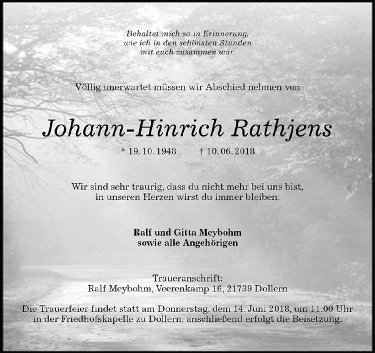 <p>Behaltet mich so in Erinnerung,<br />wie ich in den schönsten Stunden<br />mit euch zusammen war.<br />Völlig unerwartet müssen wir Abschied nehmen von<br />Johann-Hinrich Rathjens<br />* 19. 10. 1948 † 10. 06. 2018<br />Wir sind sehr traurig, dass du nicht mehr bei uns bist,<br />in unseren Herzen wirst du immer bleiben.<br />Ralf und Gitta Meybohm<br />sowie alle Angehörigen<br />Traueranschrift:<br />Ralf Meybohm, Veerenkamp 16, 21739 Dollern</p><p>Die Trauerfeier findet statt am Donnerstag, dem 14. Juni 2018, um 11.00 Uhr<br />in der Friedhofskapelle zu Dollern; anschließend erfolgt die Beisetzung.</p>