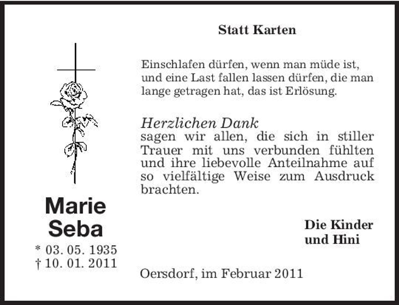 <p>Statt Karten<br />Einschlafen dürfen, wenn man müde ist, und eine Last fallen lassen dürfen, die man lange getragen hat, das ist Erlösung.</p><p>Herzlichen Dank<br />sagen wir allen, die sich in stiller Trauer mit uns verbunden fühlten und ihre liebevolle Anteilnahme auf so vielfältige Weise zum Ausdruck brachten.</p><p>Marie Seba<br />* 03. 05. 1935 † 10. 01. 2011 Oersdorf, im Februar 2011</p><p>Die Kinder und Hini</p>