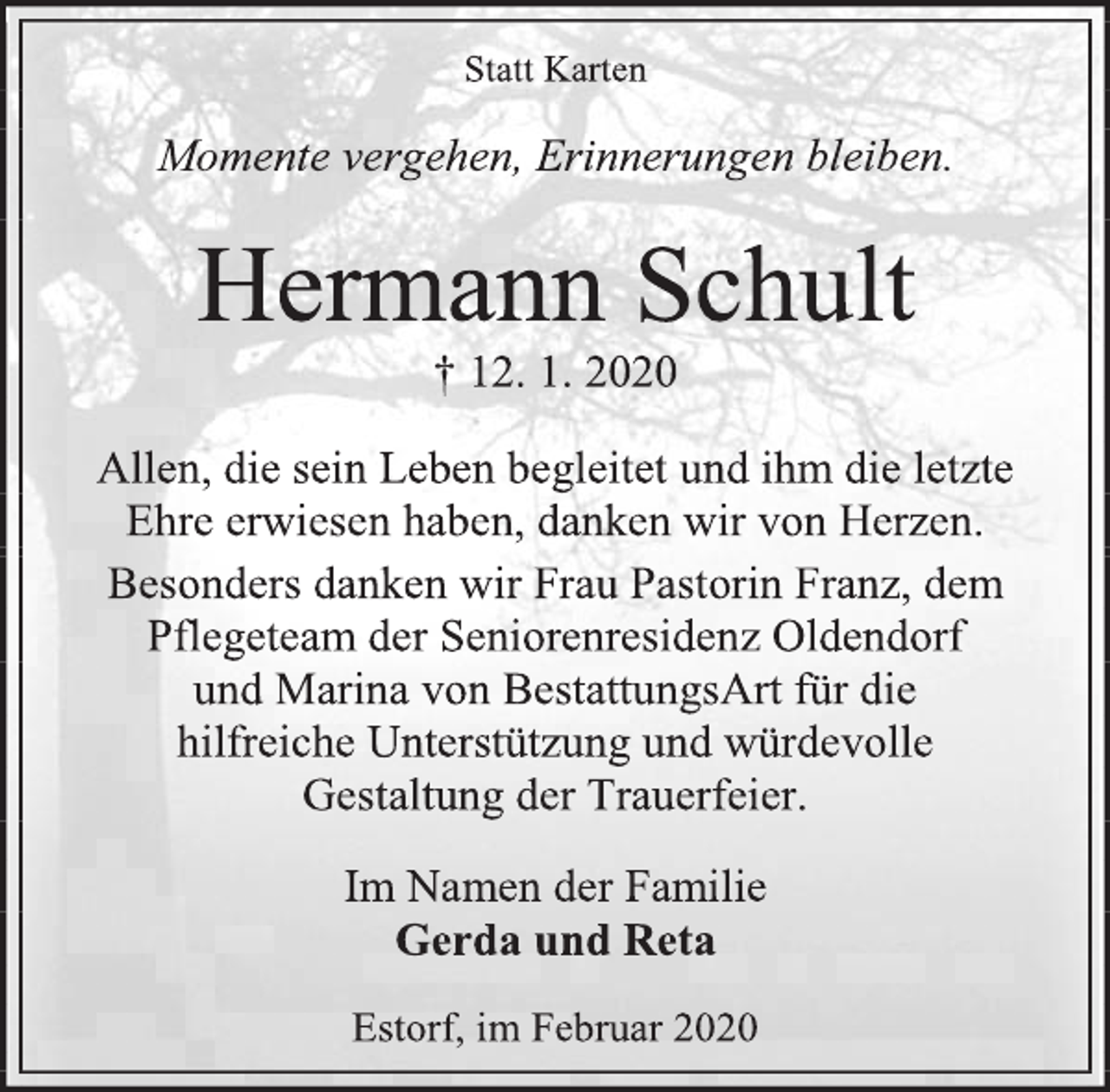 <p>Statt Karten<br />Momente vergehen, Erinnerungen bleiben.<br />Hermann Schult<br />† 12. 1. 2020<br />Allen, die sein Leben begleitet und ihm die letzte<br />Ehre erwiesen haben, danken wir von Herzen.<br />Besonders danken wir Frau Pastorin Franz, dem Pflegeteam der Seniorenresidenz Oldendorf<br />und Marina von BestattungsArt für die<br />hilfreiche Unterstützung und würdevolle<br />Gestaltung der Trauerfeier.<br />Im Namen der Familie<br />Gerda und Reta<br />Estorf, im Februar 2020</p>