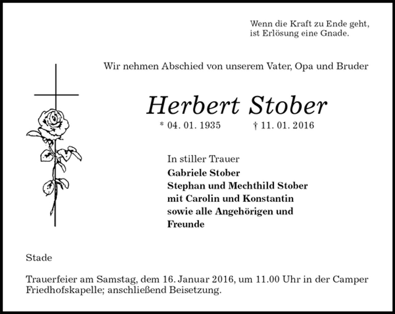 <p>Wenn die Kraft zu Ende geht,<br />ist Erlösung eine Gnade.<br />Wir nehmen Abschied von unserem Vater, Opa und Bruder<br />Herbert Stober<br />* 04. 01. 1935 † 11. 01. 2016<br />In stiller Trauer<br />Gabriele Stober<br />Stephan und Mechthild Stober<br />mit Carolin und Konstantin<br />sowie alle Angehörigen und<br />Freunde<br />Stade</p>
<p>Trauerfeier am Samstag, dem 16. Januar 2016, um 11.00 Uhr in der Camper Friedhofskapelle; anschließend Beisetzung.</p>