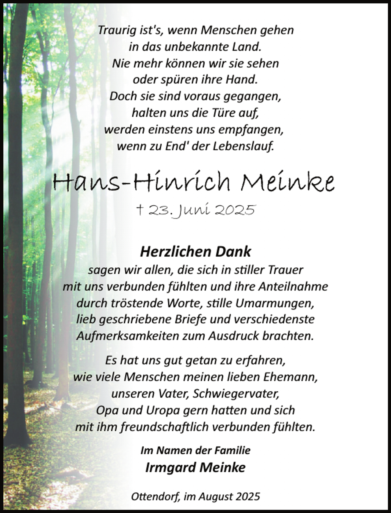 <p>Traurig ist's, wenn Menschen gehen<br />in das unbekannte Land.<br />Nie mehr können wir sie sehen<br />oder spüren ihre Hand.<br />Doch sie sind voraus gegangen,<br />halten uns die Türe auf,<br />werden einstens uns empfangen,<br />wenn zu End' der Lebenslauf.</p>
<p>† 23. Juni 2025<br />Herzlichen Dank</p>
<p>sagen wir allen, die sich in s ller Trauer<br />mit uns verbunden fühlten und ihre Anteilnahme<br />durch tröstende Worte, s lle Umarmungen,<br />lieb geschriebene Briefe und verschiedenste<br />Aufmerksamkeiten zum Ausdruck brachten.<br />Es hat uns gut getan zu erfahren,<br />wie viele Menschen meinen lieben Ehemann,<br />unseren Vater, Schwiegervater,<br />Opa und Uropa gern ha en und sich<br />mit ihm freundscha�lich verbunden fühlten.<br />Im Namen der Familie</p>
<p>Irmgard Meinke</p>
<p>O endorf, im August 2025</p>