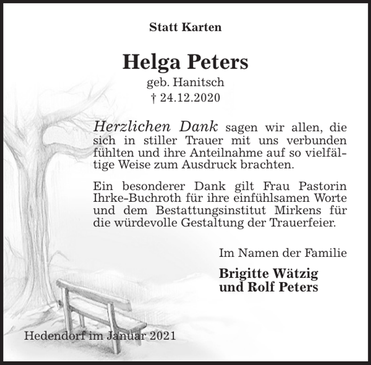 <p>Statt Karten<br />Helga Peters<br />geb. Hanitsch<br />† 24.12.2020<br />Herzlichen Dank sagen wir allen, die sich in stiller Trauer mit uns verbunden fühlten und ihre Anteilnahme auf so vielfältige Weise zum Ausdruck brachten.<br />Ein besonderer Dank gilt Frau Pastorin<br />Ihrke-Buchroth für ihre einfühlsamen Worte<br />und dem Bestattungsinstitut Mirkens für die würdevolle Gestaltung der Trauerfeier.<br />Im Namen der Familie<br />Brigitte Wätzig<br />und Rolf Peters<br />Hedendorf im Januar 2021</p>