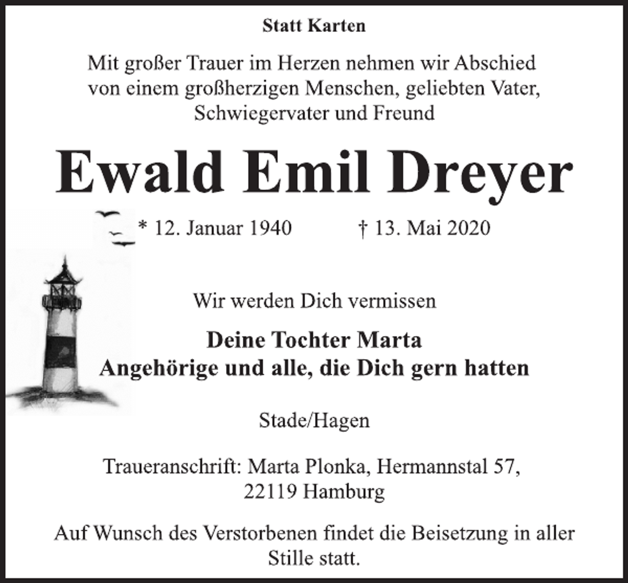 <p>Statt Karten<br />Mit großer Trauer im Herzen nehmen wir Abschied<br />von einem großherzigen Menschen, geliebten Vater,<br />Schwiegervater und Freund<br />Ewald Emil Dreyer<br />* 12. Januar 1940 + 13. Mai 2020<br />Wir werden Dich vermissen<br />Deine Tochter Marta<br />Angehörige und alle, die Dich gern hatten<br />Stade/Hagen<br />Traueranschrift: Marta Plonka, Hermannstal 57,<br />22119 Hamburg<br />Auf Wunsch des Verstorbenen findet die Beisetzung in aller<br />Stille statt.</p>