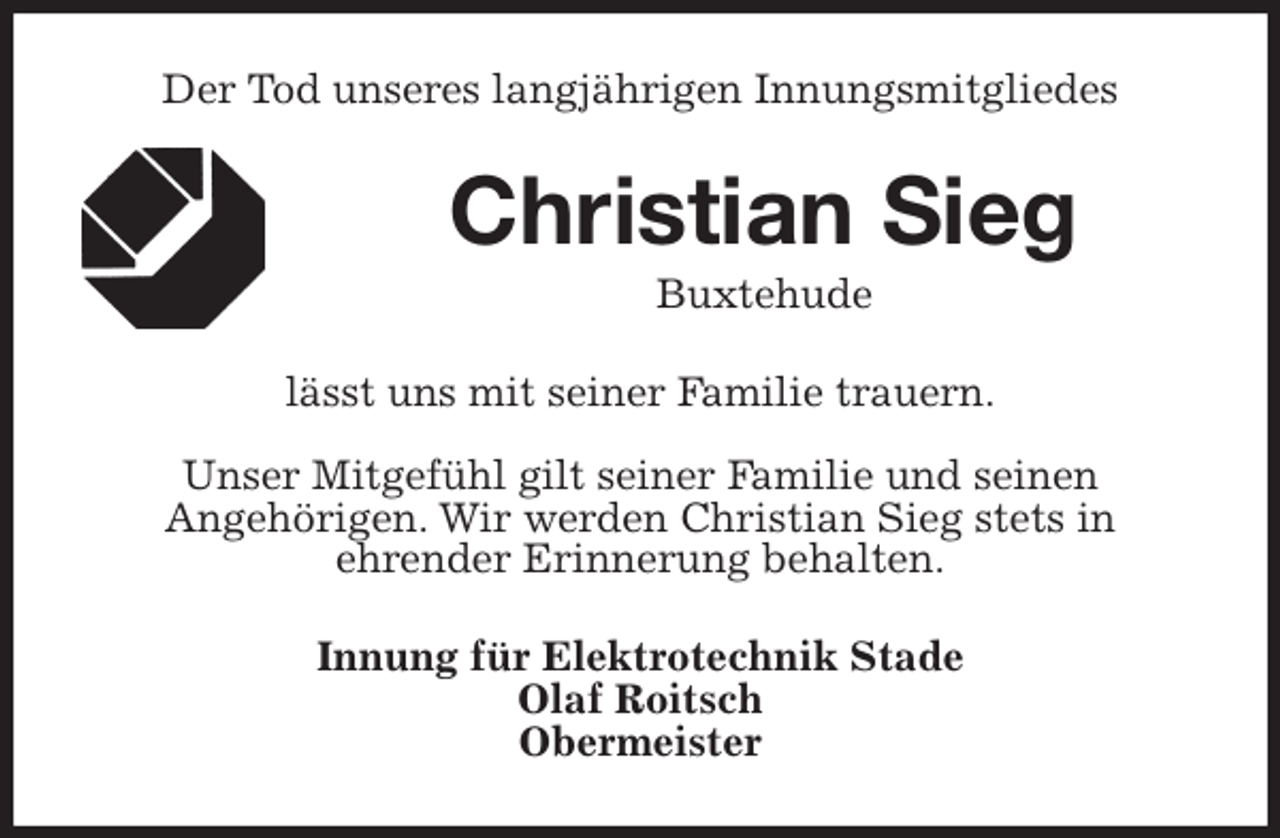 <p>Der Tod unseres langjährigen Innungsmitgliedes<br />Christian Sieg<br />Buxtehude<br />lässt uns mit seiner Familie trauern.</p>
<p>Unser Mitgefühl gilt seiner Familie und seinen<br />Angehörigen. Wir werden Christian Sieg stets in<br />ehrender Erinnerung behalten.<br />Innung für Elektrotechnik Stade<br />Olaf Roitsch<br />Obermeister</p>