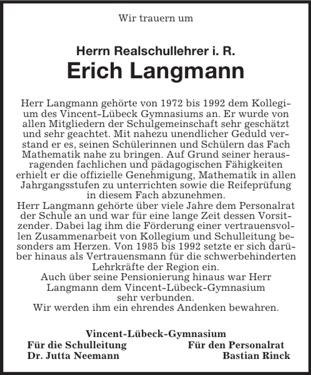 <p>Wir trauern um<br />Herrn Realschullehrer i. R.<br />Erich Langmann<br />Herr Langmann gehörte von 1972 bis 1992 dem Kollegium des Vincent-Lübeck Gymnasiums an. Er wurde von allen Mitgliedern der Schulgemeinschaft sehr geschätzt und sehr geachtet. Mit nahezu unendlicher Geduld verstand er es, seinen Schülerinnen und Schülern das Fach Mathematik nahe zu bringen. Auf Grund seiner heraus-ragenden fachlichen und pädagogischen Fähigkeiten<br />erhielt er die offizielle Genehmigung, Mathematik in allen Jahrgangsstufen zu unterrichten sowie die Reifeprüfung in diesem Fach abzunehmen.<br />Herr Langmann gehörte über viele Jahre dem Personalrat der Schule an und war für eine lange Zeit dessen Vorsitzender. Dabei lag ihm die Förderung einer vertrauensvollen Zusammenarbeit von Kollegium und Schulleitung besonders am Herzen. Von 1985 bis 1992 setzte er sich darüber hinaus als Vertrauensmann für die schwerbehinderten Lehrkräfte der Region ein.<br />Auch über seine Pensionierung hinaus war Herr<br />Langmann dem Vincent-Lübeck-Gymnasium<br />sehr verbunden.<br />Wir werden ihm ein ehrendes Andenken bewahren.<br />Vincent-Lübeck-Gymnasium<br />Für die Schulleitung Für den Personalrat<br />Dr. Jutta Neemann Bastian Rinck</p>