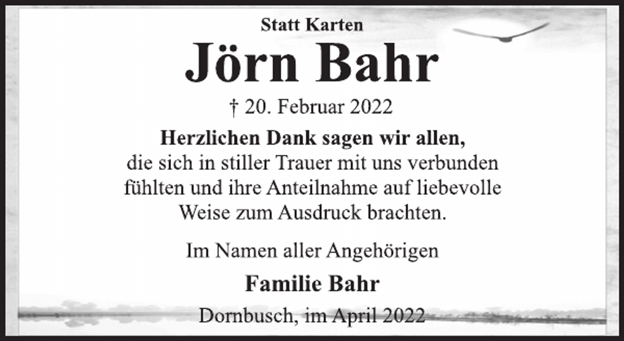 <p>Statt Karten<br />Jörn Bahr<br />† 20. Februar 2022<br />Herzlichen Dank sagen wir allen,<br />die sich in stiller Trauer mit uns verbunden<br />fühlten und ihre Anteilnahme auf liebevolle<br />Weise zum Ausdruck brachten.<br />Im Namen aller Angehörigen<br />Familie Bahr<br />Dornbusch, im April 2022</p>
