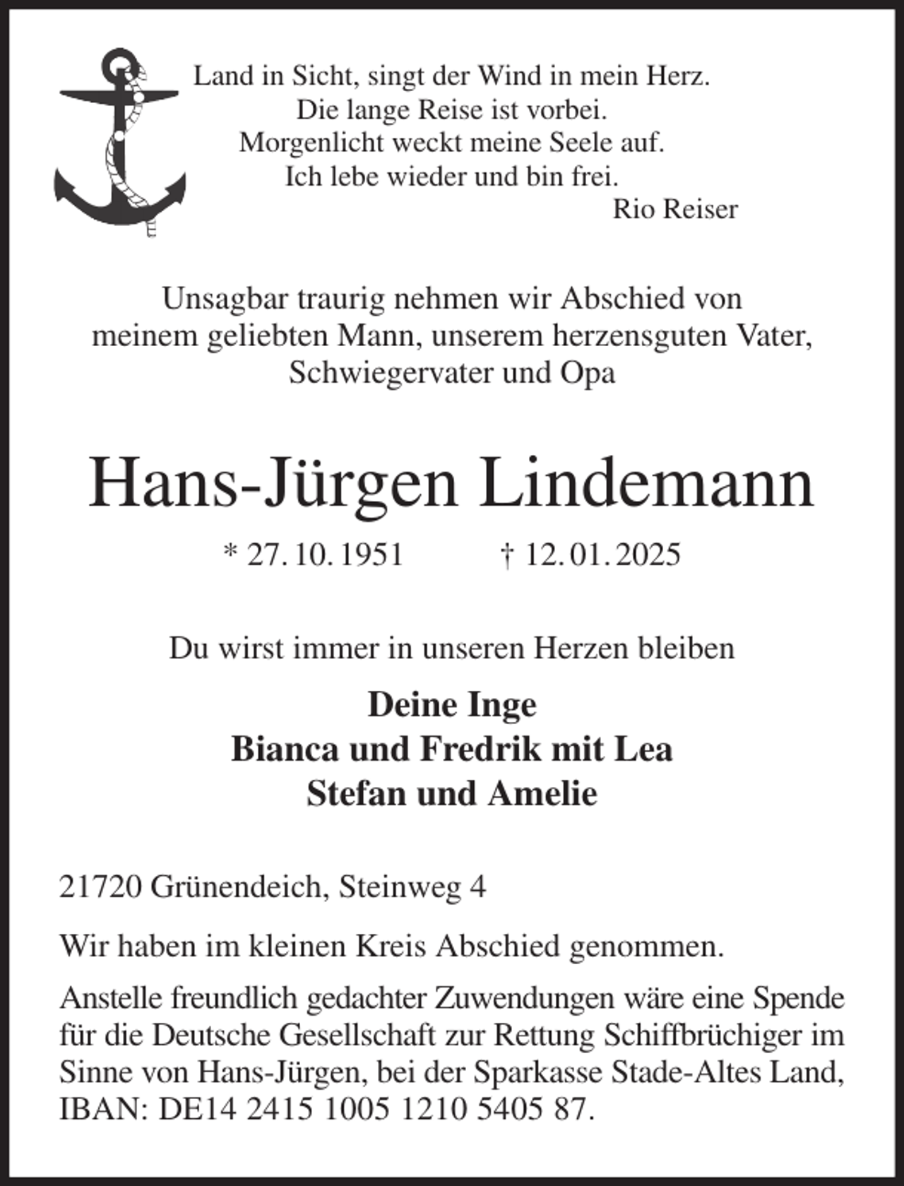 <p>Land in Sicht, singt der Wind in mein Herz.<br />Die lange Reise ist vorbei.<br />Morgenlicht weckt meine Seele auf.<br />Ich lebe wieder und bin frei.<br />Rio Reiser<br />Unsagbar traurig nehmen wir Abschied von<br />meinem geliebten Mann, unserem herzensguten Vater, Schwiegervater und Opa<br />Hans-Jürgen Lindemann<br />* 27. 10. 1951 † 12. 01. 2025<br />Du wirst immer in unseren Herzen bleiben<br />Deine Inge<br />Bianca und Fredrik mit Lea<br />Stefan und Amelie<br />21720 Grünendeich, Steinweg 4<br />Wir haben im kleinen Kreis Abschied genommen.<br />Anstelle freundlich gedachter Zuwendungen wäre eine Spende<br />für die Deutsche Gesellschaft zur Rettung Schiffbrüchiger im Sinne von Hans-Jürgen, bei der Sparkasse Stade-Altes Land, IBAN: DE14 2415 1005 1210 5405 87.</p>