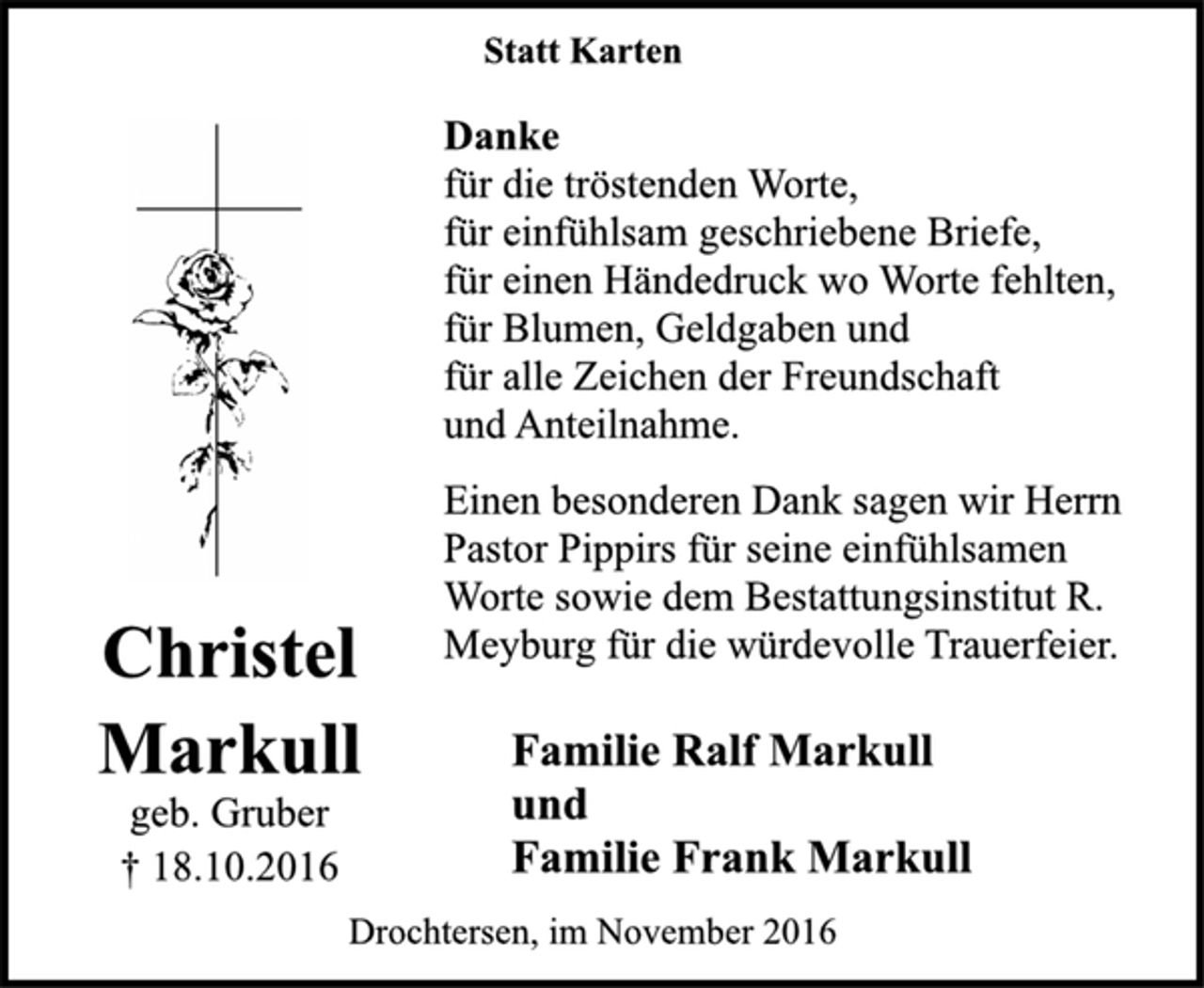 <p>Christel<br />Markull<br />geb. Gruber<br />† 18.10.2016<br />Statt Karten<br />Danke<br />für die tröstenden Worte,<br />für einfühlsam geschriebene Briefe,<br />für einen Händedruck wo Worte fehlten,<br />für Blumen, Geldgaben und<br />für alle Zeichen der Freundschaft<br />und Anteilnahme.<br />Einen besonderen Dank sagen wir Herrn<br />Pastor Pippirs für seine einfühlsamen<br />Worte sowie dem Bestattungsinstitut R.<br />Meyburg für die würdevolle Trauerfeier.<br />Familie Ralf Markull<br />und<br />Familie Frank Markull<br />Drochtersen, im November 2016</p>