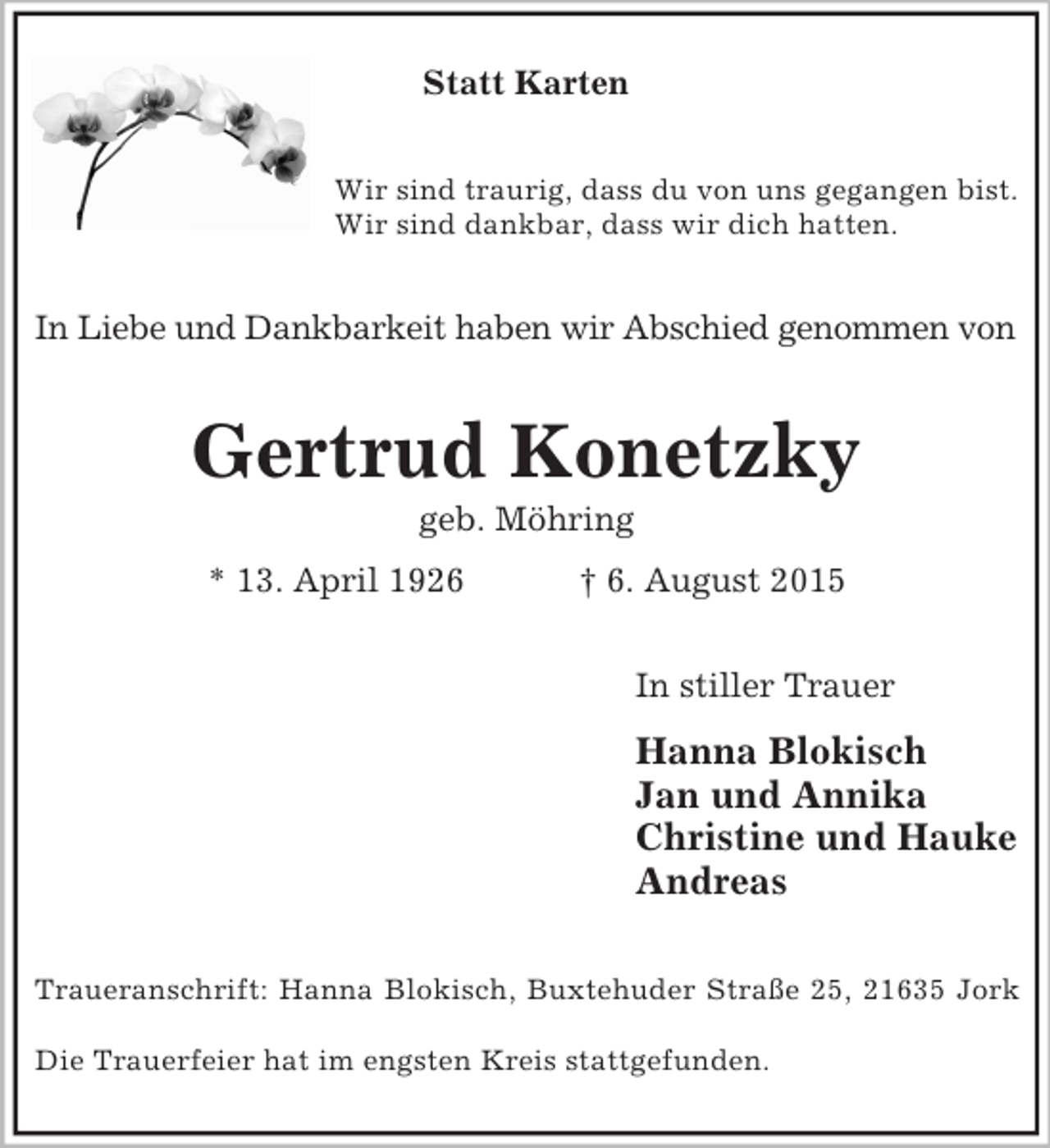 <p>Statt Karten<br />Wir sind traurig, dass du von uns gegangen bist.<br />Wir sind dankbar, dass wir dich hatten.<br />In Liebe und Dankbarkeit haben wir Abschied genommen von<br />Gertrud Konetzky<br />geb. Möhring<br />* 13. April 1926 † 6. August 2015<br />In stiller Trauer<br />Hanna Blokisch<br />Jan und Annika<br />Christine und Hauke<br />Andreas<br />Traueranschrift: Hanna Blokisch, Buxtehuder Straße 25, 21635 Jork</p><p>Die Trauerfeier hat im engsten Kreis stattgefunden.</p>