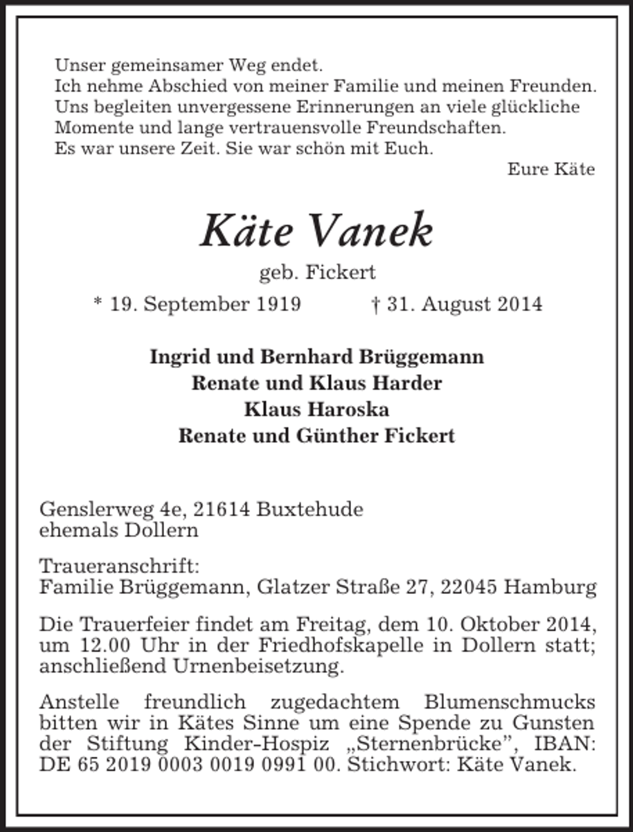 <p>Unser gemeinsamer Weg endet.<br />Ich nehme Abschied von meiner Familie und meinen Freunden.<br />Uns begleiten unvergessene Erinnerungen an viele glückliche Momente und lange vertrauensvolle Freundschaften.<br />Es war unsere Zeit. Sie war schön mit Euch.<br />Eure Käte<br />Käte Vanek<br />geb. Fickert<br />* 19. September 1919 † 31. August 2014<br />Ingrid und Bernhard Brüggemann<br />Renate und Klaus Harder<br />Klaus Haroska<br />Renate und Günther Fickert</p><p>Genslerweg 4e, 21614 Buxtehude<br />ehemals Dollern<br />Traueranschrift:<br />Familie Brüggemann, Glatzer Straße 27, 22045 Hamburg<br />Die Trauerfeier findet am Freitag, dem 10. Oktober 2014,<br />um 12.00 Uhr in der Friedhofskapelle in Dollern statt; anschließend Urnenbeisetzung.<br />Anstelle freundlich zugedachtem Blumenschmucks<br />bitten wir in Kätes Sinne um eine Spende zu Gunsten der Stiftung Kinder-Hospiz „Sternenbrücke”, IBAN: DE 65 2019 0003 0019 0991 00. Stichwort: Käte Vanek.</p>