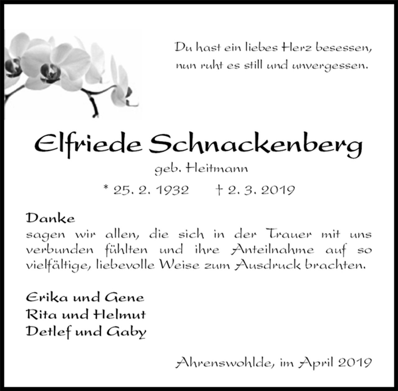 <p>Du hast ein liebes Herz besessen,<br />nun ruht es still und unvergessen.</p>
<p>Elfriede Schnackenberg<br />geb. Heitmann<br />* 25. 2. 1932 † 2. 3. 2019<br />Danke<br />sagen wir allen, die sich in der Trauer mit uns<br />verbunden fühlten und ihre Anteilnahme auf so<br />vielfältige, liebevolle Weise zum Ausdruck brachten.</p>
<p>Erika und Gene<br />Rita und Helmut<br />Detlef und Gaby</p>
<p>Ahrenswohlde, im April 2019</p>