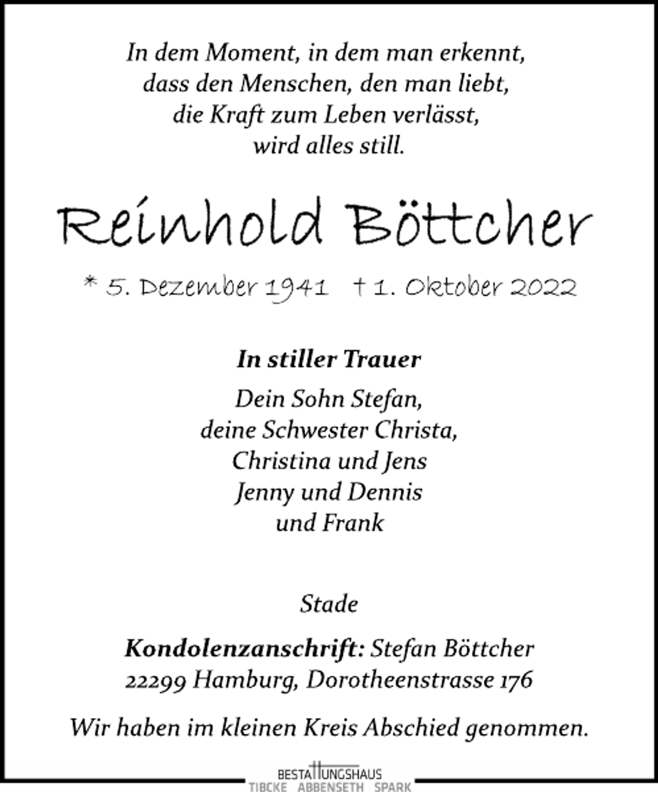 <p>In dem Moment, in dem man erkennt,<br />dass den Menschen, den man liebt,<br />die Kraft zum Leben verlässt,<br />wird alles still.<br />Reinhold Böttcher<br />* 5. Dezember 1941 † 1. Oktober 2022<br />In stiller Trauer<br />Dein Sohn Stefan,<br />deine Schwester Christa,<br />Christina und Jens<br />Jenny und Dennis<br />und Frank<br />Stade<br />Kondolenzanschrift: Stefan Böttcher<br />22299 Hamburg, Dorotheenstrasse 176<br />Wir haben im kleinen Kreis Abschied genommen.</p>