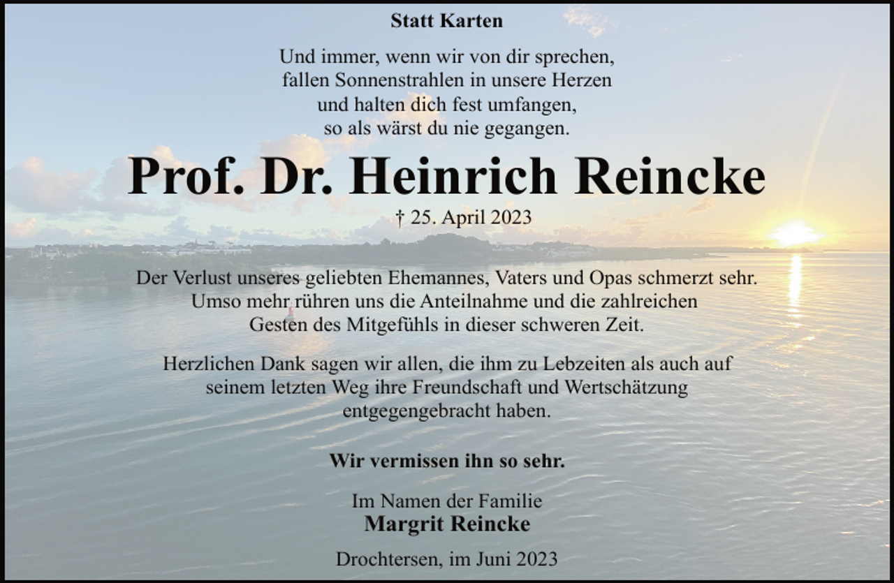 <p>Statt Karten<br />Und immer, wenn wir von dir sprechen,<br />fallen Sonnenstrahlen in unsere Herzen<br />und halten dich fest umfangen,<br />so als wärst du nie gegangen.<br />Prof. Dr. Heinrich Reincke<br />† 25. April 2023<br />Der Verlust unseres geliebten Ehemannes, Vaters und Opas schmerzt sehr.<br />Umso mehr rühren uns die Anteilnahme und die zahlreichen<br />Gesten des Mitgefühls in dieser schweren Zeit.<br />Herzlichen Dank sagen wir allen, die ihm zu Lebzeiten als auch auf<br />seinem letzten Weg ihre Freundschaft und Wertschätzung<br />entgegengebracht haben.<br />Wir vermissen ihn so sehr.<br />Im Namen der Familie<br />Margrit Reincke<br />Drochtersen, im Juni 2023</p>