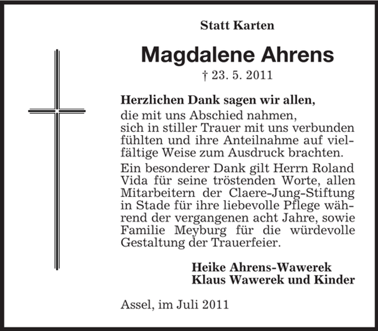 <p>Statt Karten</p><p>Magdalene Ahrens<br />† 23. 5. 2011<br />Herzlichen Dank sagen wir allen,<br />die mit uns Abschied nahmen,<br />sich in stiller Trauer mit uns verbunden<br />fühlten und ihre Anteilnahme auf vielfältige Weise zum Ausdruck brachten.<br />Ein besonderer Dank gilt Herrn Roland<br />Vida für seine tröstenden Worte, allen<br />Mitarbeitern der Claere-Jung-Stiftung<br />in Stade für ihre liebevolle Pflege während der vergangenen acht Jahre, sowie<br />Familie Meyburg für die würdevolle<br />Gestaltung der Trauerfeier.<br />Heike Ahrens-Wawerek<br />Klaus Wawerek und Kinder<br />Assel, im Juli 2011</p>