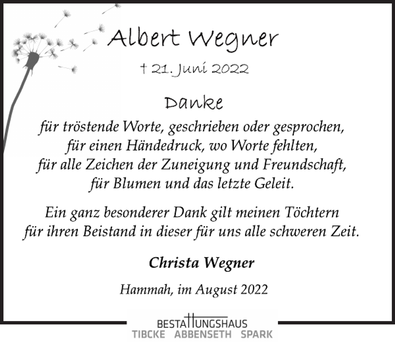 <p>Albert Wegner<br />+ 21. Juni 2022<br />Danke<br />für tröstende Worte, geschrieben oder gesprochen,<br />für einen Händedruck, wo Worte fehlten,<br />für alle Zeichen der Zuneigung und Freundschaft,<br />für Blumen und das letzte Geleit.<br />Ein ganz besonderer Dank gilt meinen Töchtern<br />für ihren Beistand in dieser für uns alle schweren Zeit.<br />Christa Wegner<br />Hammah, im August 2022</p>