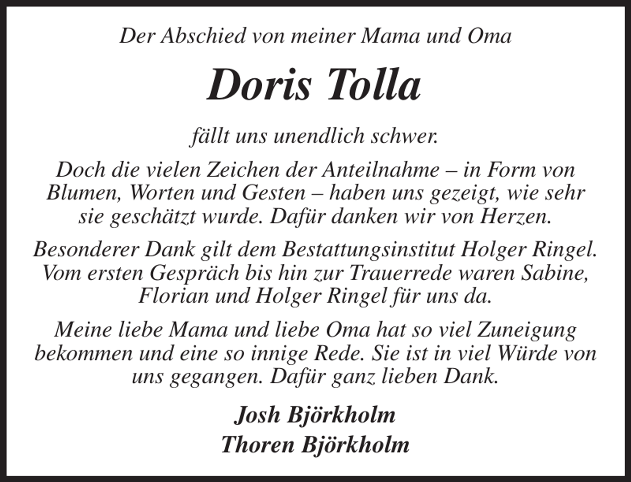 <p>Der Abschied von meiner Mama und Oma<br />Doris Tolla<br />fällt uns unendlich schwer.<br />Doch die vielen Zeichen der Anteilnahme - in Form von<br />Blumen, Worten und Gesten - haben uns gezeigt, wie sehr<br />sie geschätzt wurde. Dafür danken wir von Herzen.<br />Besonderer Dank gilt dem Bestattungsinstitut Holger Ringel.<br />Vom ersten Gespräch bis hin zur Trauerrede waren Sabine,<br />Florian und Holger Ringel für uns da.<br />Meine liebe Mama und liebe Oma hat so viel Zuneigung<br />bekommen und eine so innige Rede. Sie ist in viel Würde von uns gegangen. Dafür ganz lieben Dank.<br />Josh Björkholm<br />Thoren Björkholm</p>