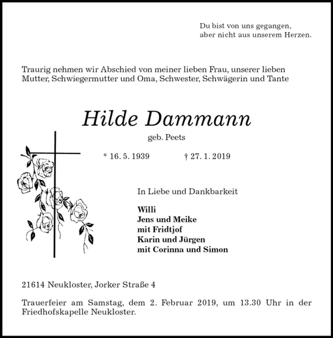 <p>Du bist von uns gegangen,<br />aber nicht aus unserem Herzen.<br />Traurig nehmen wir Abschied von meiner lieben Frau, unserer lieben<br />Mutter, Schwiegermutter und Oma, Schwester, Schwägerin und Tante<br />Hilde Dammann<br />geb. Peets<br />* 16. 5. 1939 † 27. 1. 2019<br />In Liebe und Dankbarkeit</p>
<p>Willi<br />Jens und Meike<br />mit Fridtjof<br />Karin und Jürgen<br />mit Corinna und Simon<br />21614 Neukloster, Jorker Straße 4</p>
<p>Trauerfeier am Samstag, dem 2. Februar 2019, um 13.30 Uhr in der<br />Friedhofskapelle Neukloster.</p>