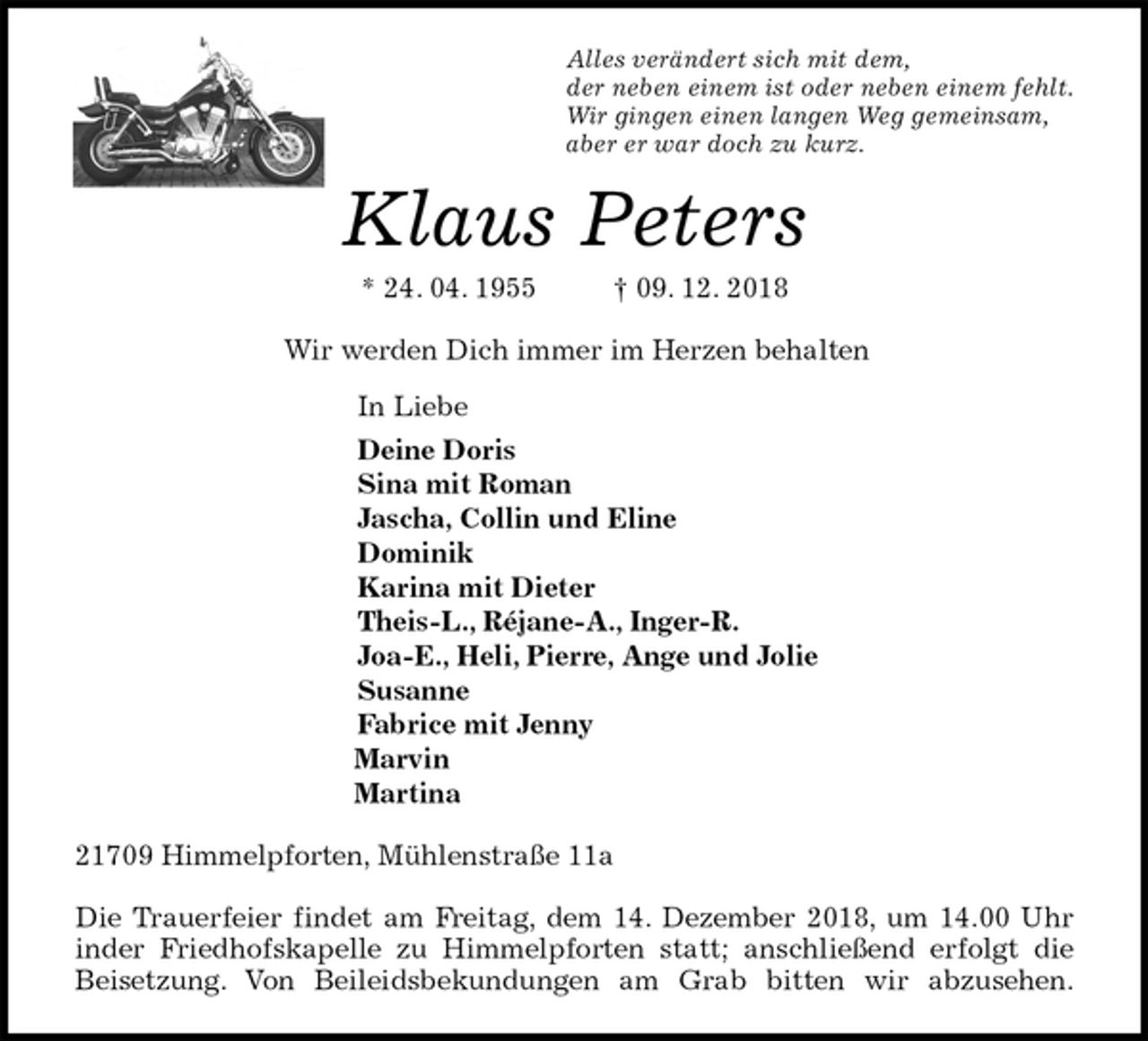 <p>Alles verändert sich mit dem,<br />der neben einem ist oder neben einem fehlt.<br />Wir gingen einen langen Weg gemeinsam,<br />aber er war doch zu kurz.<br />Klaus Peters<br />* 24. 04. 1955 † 09. 12. 2018<br />Wir werden Dich immer im Herzen behalten<br />In Liebe<br />Deine Doris<br />Sina mit Roman<br />Jascha, Collin und Eline<br />Dominik<br />Karina mit Dieter<br />Theis-L., Réjane-A., Inger-R.<br />Joa-E., Heli, Pierre, Ange und Jolie<br />Susanne<br />Fabrice mit Jenny<br />Marvin<br />Martina<br />21709 Himmelpforten, Mühlenstraße 11a</p><p>Die Trauerfeier findet am Freitag, dem 14. Dezember 2018, um 14.00 Uhr<br />inder Friedhofskapelle zu Himmelpforten statt; anschließend erfolgt die<br />Beisetzung. Von Beileidsbekundungen am Grab bitten wir abzusehen.</p>