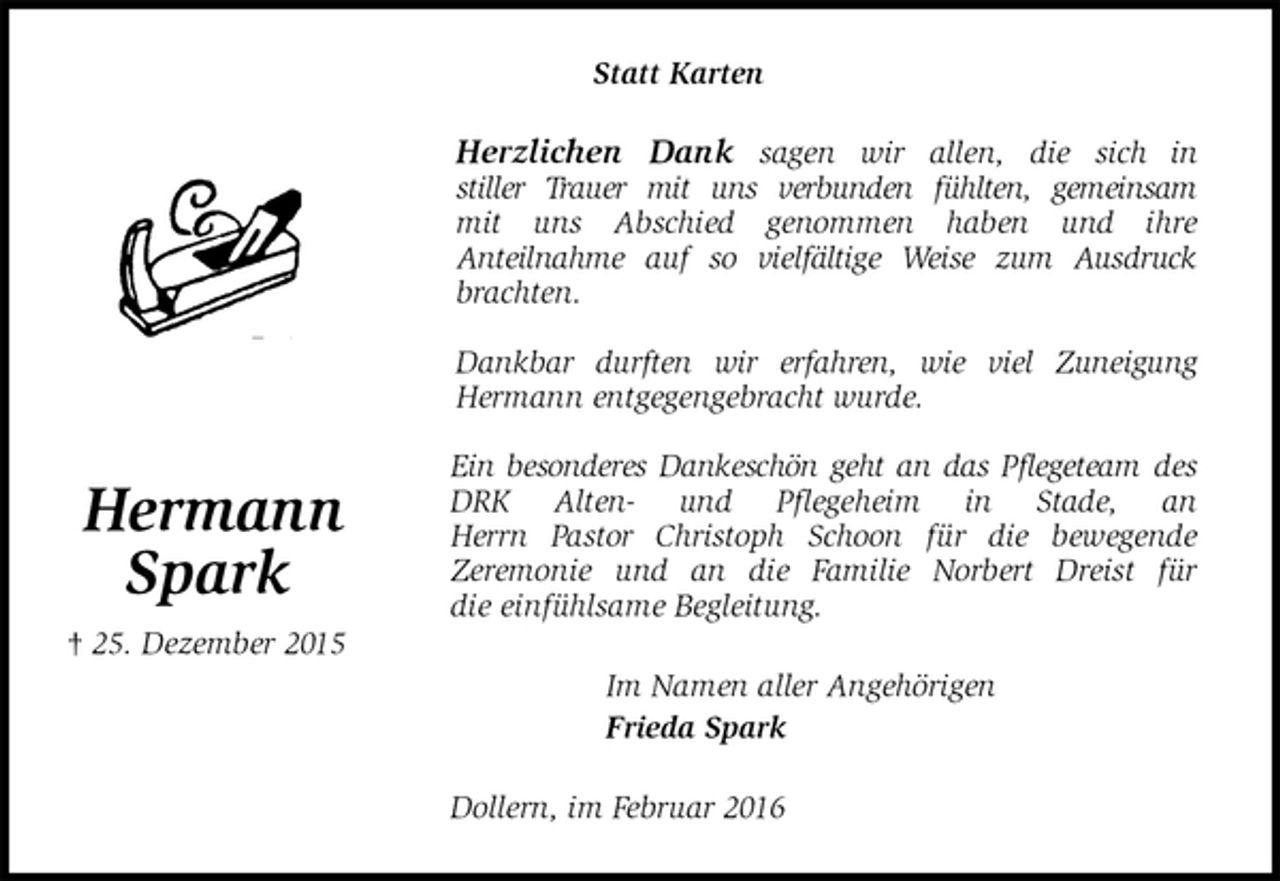 <p>Statt Karten<br />Herzlichen Dank sagen wir allen, die sich in<br />stiller Trauer mit uns verbunden fühlten, gemeinsam<br />mit uns Abschied genommen haben und ihre<br />Anteilnahme auf so vielfältige Weise zum Ausdruck<br />brachten.</p>
<p>Dankbar durften wir erfahren, wie viel Zuneigung<br />Hermann entgegengebracht wurde.</p>
<p>Ein besonderes Dankeschön geht an das Pflegeteam des<br />DRK Alten- und Pflegeheim in Stade, an<br />Herrn Pastor Christoph Schoon für die bewegende<br />Zeremonie und an die Familie Norbert Dreist für<br />die einfühlsame Begleitung.<br />Im Namen aller Angehörigen<br />Frieda Spark<br />Dollern, im Februar 2016</p>
<p>Hermann<br />Spark<br />† 25. Dezember 2015</p>