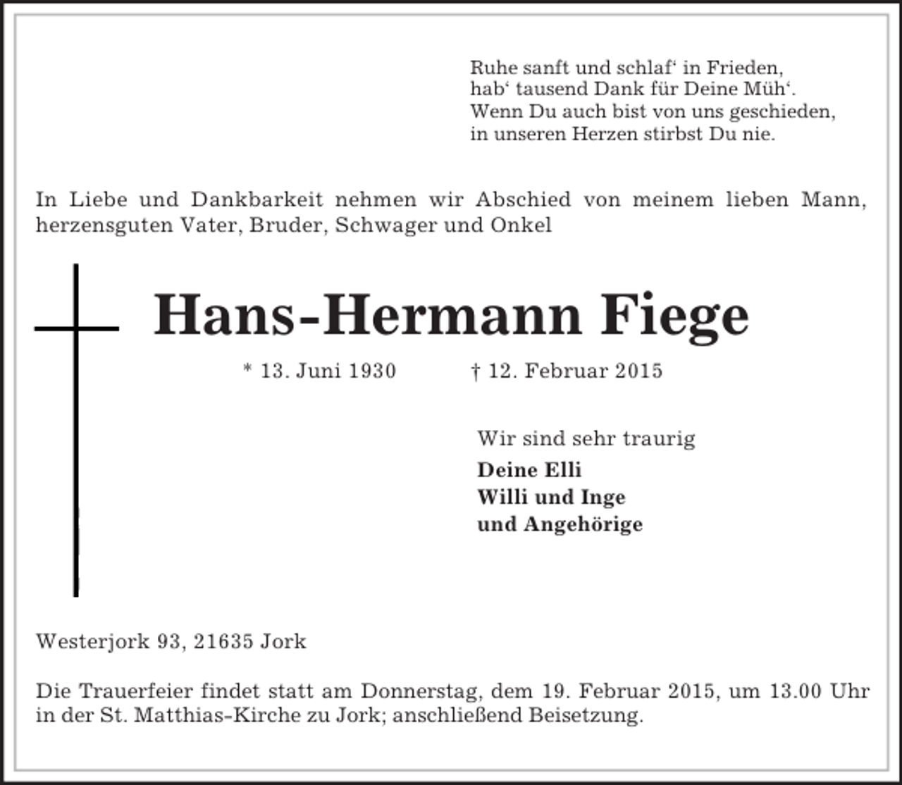 <p>Ruhe sanft und schlaf‘ in Frieden,<br />hab‘ tausend Dank für Deine Müh‘.<br />Wenn Du auch bist von uns geschieden,<br />in unseren Herzen stirbst Du nie.<br />In Liebe und Dankbarkeit nehmen wir Abschied von meinem lieben Mann,<br />herzensguten Vater, Bruder, Schwager und Onkel<br />Hans-Hermann Fiege<br />* 13. Juni 1930 † 12. Februar 2015<br />Wir sind sehr traurig<br />Deine Elli<br />Willi und Inge<br />und Angehörige</p><p>Westerjork 93, 21635 Jork</p><p>Die Trauerfeier findet statt am Donnerstag, dem 19. Februar 2015, um 13.00 Uhr<br />in der St. Matthias-Kirche zu Jork; anschließend Beisetzung.</p>