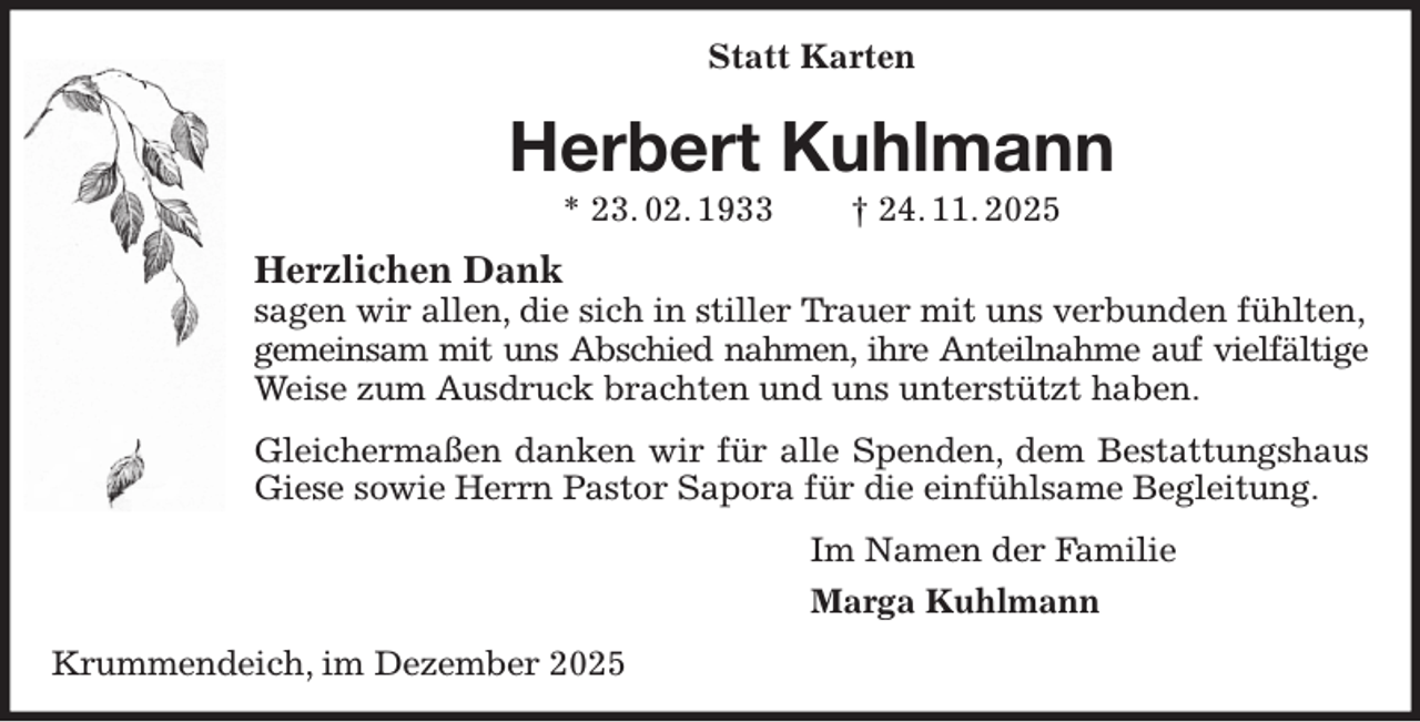 <p>Statt Karten<br />Herbert Kuhlmann<br />* 23. 02. 1933 † 24. 11. 2025<br />Herzlichen Dank<br />sagen wir allen, die sich in stiller Trauer mit uns verbunden fühlten,<br />gemeinsam mit uns Abschied nahmen, ihre Anteilnahme auf vielfältige<br />Weise zum Ausdruck brachten und uns unterstützt haben.<br />Gleichermaßen danken wir für alle Spenden, dem Bestattungshaus Giese sowie Herrn Pastor Sapora für die einfühlsame Begleitung.<br />Im Namen der Familie<br />Marga Kuhlmann<br />Krummendeich, im Dezember 2025</p>