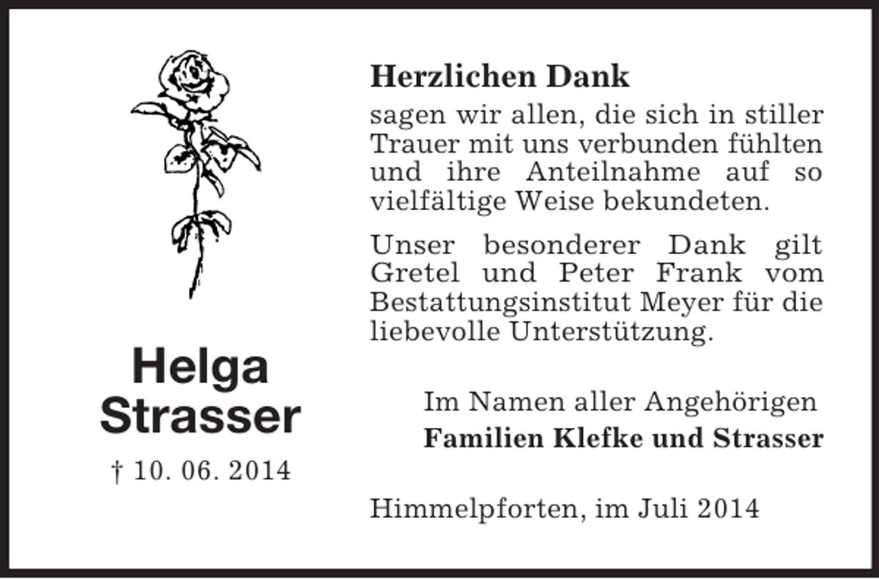 <p>Helga<br />Strasser<br />† 10. 06. 2014<br />Herzlichen Dank<br />sagen wir allen, die sich in stiller Trauer mit uns verbunden fühlten<br />und ihre Anteilnahme auf so vielfältige Weise bekundeten.<br />Unser besonderer Dank gilt<br />Gretel und Peter Frank vom<br />Bestattungsinstitut Meyer für die liebevolle Unterstützung.<br />Im Namen aller Angehörigen<br />Familien Klefke und Strasser<br />Himmelpforten, im Juli 2014</p>